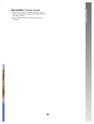 T64
TEACHER’SNOTES
Focus on culture 1 All about Australia
• Point to the title and ask students which country
this Focus on culture is about. (Australia) Ask who
lives there. (Brian)
• Have students silently read the passage about
Australia.
Postcards_split A_TE1_BM_62-70.iT64 T64 2/26/07 11:59:23 AM
 