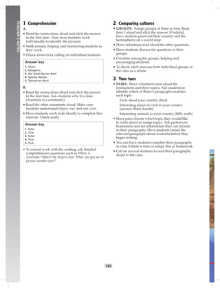 T65
TEACHER’SNOTES
1 Comprehension
A.
• Read the instructions aloud and elicit the answer
to the ﬁrst item. Then have students work
individually to identify the pictures.
• Walk around, helping and monitoring students as
they work.
• Check answers by calling on individual students.
Answer key
1. Uluru
2. kangaroo
3. the Great Barrier Reef
4. Sydney Harbor
5. Tasmanian devil
B.
• Read the instructions aloud and elicit the answer
to the ﬁrst item. Ask students why it is false.
(Australia is a continent.)
• Read the other statements aloud. Make sure
students understand largest, reef, and east coast.
• Have students work individually to complete this
exercise. Check orally.
Answer key
1. False
2. True
3. False
4. True
5. True
• To extend work with the reading, ask detailed
comprehension questions such as Where is
Australia? What’s the largest city? What can you see in
picture number four?
2 Comparing cultures
• GROUPS. Assign groups of three or four. Read
item 1 aloud and elicit the answer. If helpful,
have students point out their country and the
hemispheres on a world map.
• Have volunteers read aloud the other questions.
• Have students discuss the questions in their
groups.
• Circulate among the groups, helping and
encouraging students.
• To check, elicit answers from individual groups or
the class as a whole.
3 Your turn
• PAIRS. Have volunteers read aloud the
instructions and three topics. Ask students to
identify which of Brian’s paragraphs matches
each topic:
Facts about your country (ﬁrst)
Interesting places to visit in your country
(second, third, fourth)
Interesting animals in your country (ﬁfth, sixth)
• Have pairs choose which topic they would like
to write about or assign topics. Ask partners to
brainstorm and list information they can include
in their paragraphs. Have students reread the
relevant paragraph about Australia before they
begin writing.
• You can have students complete their paragraphs
in class if there is time or assign this as homework.
• Call on several students to read their paragraphs
aloud to the class.
Postcards_split A_TE1_BM_62-70.iT65 T65 2/26/07 11:59:23 AM
 