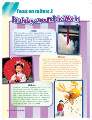 Postca
Focus on culture 2
Focus on culture 2
Japan
As in many other countries, Japanese kids eat cake
and open presents on their birthdays. And for young
children, there is a special celebration in February
called the “3-5-7 Festival.” This is for boys aged 3 and
5, and girls aged 3 and 7. Children wear traditional
clothes on this day. They eat special sweets called
“thousand-year candies” so they will live a long life.
The twentieth birthday is also important in Japan. This
is when Japanese teenagers become adults. Each
city has a special event for all 20-year-olds in January.
66
Mexico
At birthday parties in Mexico, kids break piñatas.
Piñatas are made of paper and have candy and fruit
inside. The birthday boy or girl puts on a blindfold and
tries to hit the piñata with a stick. When the piñata
breaks, the other kids run to pick up the candy.
On their ﬁfteenth birthday, Mexican girls are called
“Quinceañeras.” They have a big, expensive party
with dinner, music, and dancing. The birthday girl
wears a beautiful dress and jewelry. She dances ﬁrst
with different young men, then with her father and
other relatives.
Vietnam
In Vietnam, everybody celebrates his or her birthday
on the same day—New Year’s Day. It doesn’t
matter what day you were born. On New Year’s
Day, everyone is one year older. Everyone wears
new clothes, and there are ﬁreworks and parades.
Young people get red envelopes from their parents
and other adults. Inside the envelopes is “lucky
money.” At the end of the day, young people open
the envelopes and count their money!
A
C
B
064-067_SB1A_BM_Culture_14106.in66 66 1/17/07 5:45:40 PM
 