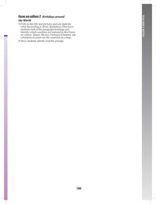 T66
TEACHER’SNOTES
Focus on culture 2 Birthdays around
the World
• Point to the title and pictures and ask students
what the reading is about. (birthdays) Then have
students look at the paragraph headings and
identify which countries are featured in this Focus
on culture. (Japan, Mexico, Vietnam) If helpful, ask
volunteers to point out the countries on a map.
• Have students silently read the passage.
Postcards_split A_TE1_BM_62-70.iT66 T66 2/26/07 11:59:24 AM5:40 PM
 