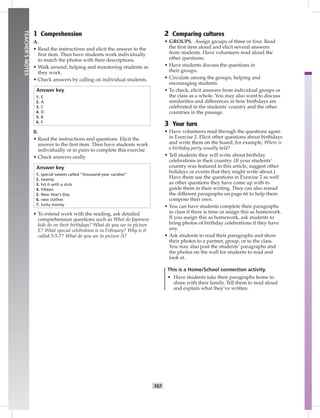 T67
TEACHER’SNOTES
1 Comprehension
A.
• Read the instructions and elicit the answer to the
ﬁrst item. Then have students work individually
to match the photos with their descriptions.
• Walk around, helping and monitoring students as
they work.
• Check answers by calling on individual students.
Answer key
1. E
2. A
3. C
4. D
5. B
6. F
B.
• Read the instructions and questions. Elicit the
answer to the ﬁrst item. Then have students work
individually or in pairs to complete this exercise.
• Check answers orally.
Answer key
1. special sweets called “thousand-year candies”
2. twenty
3. hit it with a stick
4. ﬁfteen
5. New Year’s Day
6. new clothes
7. lucky money
• To extend work with the reading, ask detailed
comprehension questions such as What do Japanese
kids do on their birthdays? What do you see in picture
E? What special celebration is in February? Why is it
called 3-5-7? What do you see in picture A?
2 Comparing cultures
• GROUPS. Assign groups of three or four. Read
the ﬁrst item aloud and elicit several answers
from students. Have volunteers read aloud the
other questions.
• Have students discuss the questions in
their groups.
• Circulate among the groups, helping and
encouraging students.
• To check, elicit answers from individual groups or
the class as a whole. You may also want to discuss
similarities and differences in how birthdays are
celebrated in the students’ country and the other
countries in the passage.
3 Your turn
• Have volunteers read through the questions again
in Exercise 2. Elicit other questions about birthdays
and write them on the board; for example, Where is
a birthday party usually held?
• Tell students they will write about birthday
celebrations in their country. (If your students’
country was featured in this article, suggest other
holidays or events that they might write about.)
Have them use the questions in Exercise 2 as well
as other questions they have come up with to
guide them in their writing. They can also reread
the different paragraphs on page 66 to help them
compose their own.
• You can have students complete their paragraphs
in class if there is time or assign this as homework.
If you assign this as homework, ask students to
bring photos of birthday celebrations if they have
any.
• Ask students to read their paragraphs and show
their photos to a partner, group, or to the class.
You may also post the students’ paragraphs and
the photos on the wall for students to read and
look at.
This is a Home/School connection activity.
• Have students take their paragraphs home to
share with their family. Tell them to read aloud
and explain what they’ve written.
Postcards_split A_TE1_BM_62-70.iT67 T67 2/26/07 11:59:24 AM
 