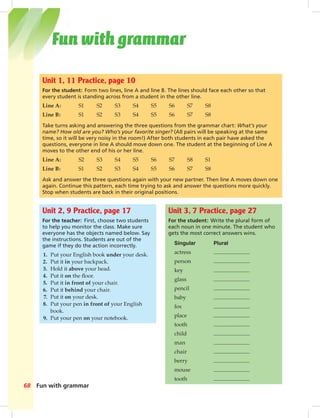 Postca
Fun with grammar68
Unit 1, 11 Practice, page 10
For the student: Form two lines, line A and line B. The lines should face each other so that
every student is standing across from a student in the other line.
Line A: S1 S2 S3 S4 S5 S6 S7 S8
Line B: S1 S2 S3 S4 S5 S6 S7 S8
Take turns asking and answering the three questions from the grammar chart: What’s your
name? How old are you? Who’s your favorite singer? (All pairs will be speaking at the same
time, so it will be very noisy in the room!) After both students in each pair have asked the
questions, everyone in line A should move down one. The student at the beginning of Line A
moves to the other end of his or her line.
Line A: S2 S3 S4 S5 S6 S7 S8 S1
Line B: S1 S2 S3 S4 S5 S6 S7 S8
Ask and answer the three questions again with your new partner. Then line A moves down one
again. Continue this pattern, each time trying to ask and answer the questions more quickly.
Stop when students are back in their original positions.
Unit 3, 7 Practice, page 27
For the student: Write the plural form of
each noun in one minute. The student who
gets the most correct answers wins.
Singular Plural
actress
person
key
glass
pencil
baby
fox
place
tooth
child
man
chair
berry
mouse
tooth
Unit 2, 9 Practice, page 17
For the teacher: First, choose two students
to help you monitor the class. Make sure
everyone has the objects named below. Say
the instructions. Students are out of the
game if they do the action incorrectly.
1. Put your English book under your desk.
2. Put it in your backpack.
3. Hold it above your head.
4. Put it on the ﬂoor.
5. Put it in front of your chair.
6. Put it behind your chair.
7. Put it on your desk.
8. Put your pen in front of your English
book.
9. Put your pen on your notebook.
Fun with grammar
068-069_SB1A_BM_FWG_14106.indd 68 1/17/07 5:46:33 PM
 
