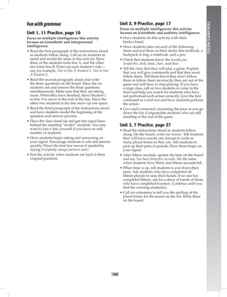 T68
TEACHER’SNOTES
Fun with grammar
Unit 1, 11 Practice, page 10
Focus on multiple intelligences: this activity
focuses on kinesthetic and interpersonal
intelligences.
• Read the ﬁrst paragraph of the instructions aloud
as students follow along. Call on six students to
stand and model the steps in this activity. Have
three of the students form line A, and the other
two form line B. Point out each student’s role—
say, for example, You’re line A Student 1. You’re line
A Student 2.
• Read the second paragraph aloud and write
the three questions on the board. Have the six
students ask and answer the three questions
simultaneously. Make sure that they are taking
turns. When they have ﬁnished, direct Student 1
in line A to move to the end of the line. Have the
other two students in the line move up one space.
• Read the third paragraph of the instructions aloud
and have students model the beginning of the
question-and-answer practice.
• Have the class stand up and get into equal lines
behind the standing “model” students. You may
want to join a line yourself if you have an odd
number of students.
• Have students begin asking and answering on
your signal. Encourage students to ask and answer
quickly. Direct the ﬁrst few moves if needed by
saying Everybody change partners now!
• End the activity when students are back in their
original positions.
Unit 2, 9 Practice, page 17
Focus on multiple intelligences: this activity
focuses on kinesthetic and auditory intelligences.
• Have students do this activity with their
books closed.
• Have students take out each of the following
items and put them on their desks: this textbook, a
backpack or bag, a notebook, and a pen.
• Check that students know the words put
(under/in), desk, head, chair, and ﬂoor.
• Tell the class that they will play a game. Explain
that you will give commands and that they must
follow them. Tell them that if they don’t follow
them or follow them incorrectly, they are out of the
game and will have to stop playing. If you have
a large class, call on two students to come to the
front and help you watch for students who have
not performed each action correctly. Give the ﬁrst
command as a trial run and have students perform
the action.
• Give each command, increasing the pace as you go
down the list. Congratulate students who are still
standing at the end of the game.
Unit 3, 7 Practice, page 27
• Read the instructions aloud as students follow
along. On the board, write one minute. Tell students
they will have exactly one minute to write as
many plural forms as they can. Tell students to
pick up their pens or pencils. Have them begin on
your signal.
• After ﬁfteen seconds, update the time on the board
and say You have forty-ﬁve seconds. Do the same
when students have thirty and ﬁfteen seconds left.
• When time is up, tell students to put down their
pens. Ask students who have completed all
ﬁfteen plurals to raise their hands. If no one has
completed ﬁfteen, ask for a show of hands of those
who have completed fourteen. Continue until you
ﬁnd the winning student(s).
• Call on volunteers to tell you the spelling of the
plural forms for the nouns on the list. Write these
on the board.
Postcards_split A_TE1_BM_62-70.iT68 T68 2/26/07 11:59:24 AM6:33 PM
 