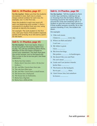 Fun with grammar 69
Unit 4, 10 Practice, page 37
For the teacher: Make sure that the students
are seated in rows. Each row is a team.
Assign ordinal numbers for each row; for
example, row 1 is the ﬁrst row.
Have the students in each row count off,
each row beginning with number 1. Give a
command to a student from any row, using
ordinals to identify the student.
For example: The sixth student in the ﬁrst
row, raise your hand. If the student responds
quickly and correctly, he or she earns a point
for the team.
Unit 6, 14 Practice, page 56
For the teacher: Tell the students to form
a circle. Say a sentence, making one up
or choosing from the list below. Make a
humming sound for the missing word. Go
around the circle and randomly call on a
student to give the correct object pronoun.
If that student answers correctly, he or she
remains standing. If not, the student sits
down.
For example:
1. I like rock music.
I listen to every day.
2. Where are Rob and Julia?
I can’t see .
3. My father is great.
I love .
4. She loves hot dogs.
She prefers to hamburgers.
5. He doesn’t like you and Paul.
He can’t stand .
6. Linda and I are Jackie’s friends.
Jackie likes .
7. The book is in the backpack.
Kevin put there.
8. I don’t know him, but somehow
he knows .
Unit 5, 11 Practice, page 45
For the teacher: Form two teams. Draw a
tic-tac-toe grid on the board. Explain how
to play. You will say something about Rufus.
Members of the two teams compete to
correct your statement. The team that gives
the correct answer runs to the board and
ﬁlls in a box in the tic-tac-toe grid. Use these
statements.
1. Rufus has four sisters.
(Rufus doesn’t have four sisters. He has four
brothers.)
2. Mr. and Mrs. Garcia have four cats.
3. The cats have blue eyes.
4. Mr. and Mrs. Garcia have a small house.
5. The house has a backyard.
6. The house has six bedrooms.
7. Rufus has a big bed.
8. Rufus has a difﬁcult life.
068-069_SB1A_BM_FWG_14106.indd 69 1/17/07 5:46:34 PM9:24 AM
 
