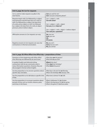 101
GRAMMARREFERENCE
Unit 4,page 36: Can for requests
Can is used to make requests (usually in the
near future).
Can you wait for me?
Can I use your computer,please?
Requests begin with Can followed by a subject
noun/pronoun and the base form of a verb; or
with Can followed by a subject,the base form
of a verb,and an object; or with Can followed
by a subject,the base form of a verb,an object
pronoun,and an indirect object.
Can + subject + verb
Can she come?
Can + subject + verb + object
Can you please help me?
Can + subject + verb + object + indirect object
Can I ask you a question?
Afﬁrmative answers to Can requests can vary. Yes, you can.
Sure, you can.
OK.
Of course.
Negative answers to Can requests can vary.Use
contractions in informal conversation.
No,you can’t.
Sorry,but you can’t.
No,you cannot.
Unit 4,page 38: When/What time/What day + prepositions of time
Questions of time beginning with When,What
time,What day are followed by be (am/is/are).
What days are the games?
What time is your test?
In spoken English and informal writing,
contractions with be are commonly used in
many information questions.However,they are
discouraged in formal written English.
When’s the class?
What day’s her birthday?
What time’s the party?
Use the preposition on to answer questions about
speciﬁc days and dates.
What day is the test? It’s on Monday.
When’s her birthday? On January 19th.
Use the preposition at to talk about a speciﬁc time
of day.
What time is dinner? It’s at 5:00.
Use the preposition in to answer questions about
periods of time,such as months,seasons,years,
and times in the future.
When’s Halloween? It’s in October.
When’s the big dance? It’s in the spring.
When’s the game? It’s in three weeks.
Postcards_splitA_TE1_GR.indd 101 2/26/07 12:00:57 PM0:57 PM
 