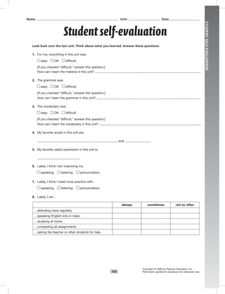 STUDENTSELF-EVALUATION
105
Look back over the last unit. Think about what you learned. Answer these questions:
1. For me, everything in this unit was:
easy OK difﬁcult.
[If you checked “difficult,” answer this question:]
How can I learn the material in this unit?
2. The grammar was:
easy OK difﬁcult.
[If you checked “difficult,” answer this question:]
How can I learn the grammar in this unit?
3. The vocabulary was:
easy OK difﬁcult.
[If you checked “difficult,” answer this question:]
How can I learn the vocabulary in this unit?
4. My favorite words in this unit are:
, , , and .
5. My favorite useful expression in this unit is:
6. Lately, I think I am improving my:
speaking listening pronunciation.
7. Lately, I think I need more practice with:
speaking listening pronunciation.
8. Lately, I am…
always sometimes not so often
…attending class regularly.
…speaking English only in class.
…studying at home.
…completing all assignments.
…asking the teacher or other students for help.
Copyright © 2008 by Pearson Education, Inc.
Permission granted to reproduce for classroom use.
Student self-evaluation
Name Unit: Date
Postcards_splitA_TE1_GR.indd 105 2/26/07 12:00:59 PM0:58 PM
 