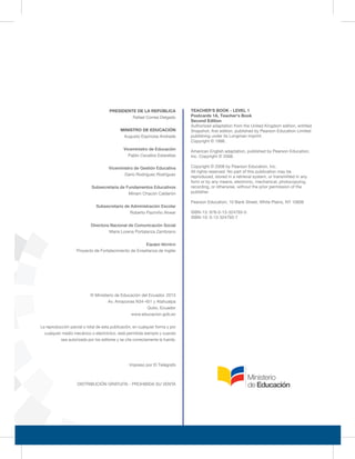 PRESIDENTE DE LA REPÚBLICA
Rafael Correa Delgado
MINISTRO DE EDUCACIÓN
Augusto Espinosa Andrade
Viceministro de Educación
Pablo Cevallos Estarellas
Viceministro de Gestión Educativa
Darío Rodríguez Rodríguez
Subsecretaria de Fundamentos Educativos
Miriam Chacón Calderón
Subsecretario de Administración Escolar
Roberto Pazmiño Alvear
Directora Nacional de Comunicación Social
María Lorena Portalanza Zambrano
Equipo técnico
Proyecto de Fortalecimiento de Enseñanza de Inglés
© Ministerio de Educación del Ecuador, 2013
Av. Amazonas N34-451 y Atahualpa
Quito, Ecuador
www.educacion.gob.ec
DISTRIBUCIÓN GRATUITA - PROHIBIDA SU VENTA
TEACHER'S BOOK - LEVEL 1
Postcards 1A, Teacher's Book
Second Edition
Authorized adaptation from the United Kingdom edition, entitled
Snapshot, first edition, published by Pearson Education Limited
publishing under its Longman imprint.
Copyright © 1998.
American English adaptation, published by Pearson Education,
Inc. Copyright © 2008.
Copyright © 2008 by Pearson Education, Inc.
All rights reserved. No part of this publication may be
reproduced, stored in a retrieval system, or transmitted in any
form or by any means, electronic, mechanical, photocopying,
recording, or otherwise, without the prior permission of the
publisher.
Pearson Education, 10 Bank Street, White Plains, NY 10606
ISBN-13: 978-0-13-324793-0
ISBN-10: 0-13-324793-7
Impreso por El Telégrafo
La reproducción parcial o total de esta publicación, en cualquier forma y por
cualquier medio mecánico o electrónico, está permitida siempre y cuando
sea autorizada por los editores y se cite correctamente la fuente.
 