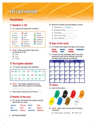 Postca
Aa Bb Cc Dd Ee Ff Gg Hh Ii
Jj Kk Ll Mm Nn Oo Pp Qq Rr
Ss Tt Uu Vv Ww Xx Yy Zz
orange
whitebrownblue
red
yellow
blackgreen
Vocabulary
1 Numbers 1–20
A. 2 Listen and repeat the numbers.
B. PAIRS. Close your book. Take turns
counting up to 20.
A: One.
B: Two.
A: Three.
2 The English alphabet
A. 3 Listen and repeat the alphabet.
B. PAIRS. The English alphabet has ﬁve
vowels. Write the vowels in the blanks.
C. How many consonants are there?
3 Months of the year
A. 4 Listen and repeat the twelve months
that make up a year.
January February March April
May June July August
September October November December
B. Write the month of each holiday or event.
1. Halloween October
2. Valentine’s Day
3. Christmas
4. New Year’s Day
5. Your birthday
4 Days of the week
A. 5 Listen and repeat the days of the week.
Sunday Monday Tuesday Wednesday
Thursday Friday Saturday
B. A week has ﬁve weekdays and a two-day
weekend. Look at the calendar and circle
the days that make up a weekend.
5 Colors
A. Look at the colors.
B. PAIRS. What colors do you like? Tell your
classmate.
A: I like yellow and blue. B: I like red.
1 one 8 eight 15 fifteen
2 two 9 nine 16 sixteen
3 three 10 ten 17 seventeen
4 four 11 eleven 18 eighteen
5 five 12 twelve 19 nineteen
6 six 13 thirteen 20 twenty
7 seven 14 fourteen
2 Let’s get started.
vi-5_SB1A_LGS_14106.indd 2 1/17/07 5:11:52 PM
 