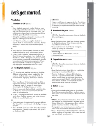 T2
TEACHER’SNOTES
Vocabulary
1 Numbers 1–20 (10 min.)
A.
• Have students open their books. Hold up your
book and point to the instructions for Exercise A.
Say Read the instructions as I read them aloud. The
combination of aural and written input will help
students grasp their task more easily.
• If helpful, model repeating a few numbers with
the class before you start the audio.
• 2 Play the audio, pausing for students to
repeat. Work on pronunciation as needed. Replay
the audio if helpful and have students repeat
again.
B.
• Have the class read aloud the numbers in their
books. Continue to work with pronunciation.
• PAIRS. Direct students’ attention to Exercise B.
Read the instructions aloud. Have students close
their books. With a strong student, model taking
turns counting. Assign partners and walk around
to monitor and help as students practice. When
they are ﬁnished, have them change roles and
practice again; demonstrate this with a pair.
2 The English alphabet (10 min.)
A.
• 3 Point to and read the instructions aloud as
students follow along in their books. Play the
audio as students listen and repeat. Work on
pronunciation, replaying the audio if needed.
B.
• Point to and read the instructions aloud. Elicit or
explain the meaning of vowel (a letter that stands
for a sound made by letting air out without
stopping it with the lips, tongue, or teeth).
• Elicit the answer to the ﬁrst blank. (Aa) Write this
on the board and have students write it in the
blank in their textbook.
• PAIRS. Assign pairs and walk around as students
work. Then elicit the answers and write them on
the board. (Aa, Ee, Ii, Oo, Uu)
C.
• Elicit or explain the meaning of consonant (a letter
that stands for a sound made with the lips, tongue,
or teeth).
• Have students count and write down the number
of consonants. Then elicit the answer and write it
on the board. (21)
Extension
Say several letters in sequence (a, b, c, d) and then
pause to see if students can supply the next letter.
Continue, giving fewer and fewer letters before
pausing.
3 Months of the year (10 min.)
A.
• 4 Play the audio one or more times as students
listen and repeat.
B.
• Read the instructions aloud and elicit the answer
to the ﬁrst two items. Write the answer to the
second item on the board.
• Have students work individually or in pairs.
Check by calling on volunteers.
Answer key
1. October 2. February 3. December 4. January
5. Answers will vary.
4 Days of the week (5 min.)
A.
• 5 Play the audio one or more times as students
listen and repeat.
B.
• Read the instructions aloud. Elicit or explain the
meanings of weekday and weekend.
• Point to the January calendar. Elicit the ﬁrst
weekend days. Write them on the board and
model circling them in your book. Then have
students work individually to ﬁnish circling the
dates. When students have ﬁnished, elicit the
answers and write them on the board.
5 Colors (5 min.)
A.
• Have students look at the colors in their books.
Read the names aloud and have students repeat.
Then point to the colors and elicit the names from
the class.
B.
• PAIRS. Read the instructions aloud. Then read
the example exchange and have students repeat.
Model the activity with a student. Then call on a
pair to stand and model it for the class.
• Assign pairs and have students ask and answer.
Then elicit answers from different students.
• Take a class survey of the most popular colors by
asking students to raise their hand when you call
out one of their favorite colors.
Postcards_splitA_TE1_FM.indd T2 2/26/07 11:55:50 AM1:52 PM
 