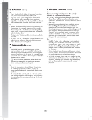 vi-5_S
T3
TEACHER’SNOTES
6 A classroom (10 min.)
A.
• Have students look at the pictures and repeat as
you point to and read each word aloud.
• Say each word again and point to or touch its
equivalent in your classroom. Have students
repeat the word after you. Then point to an item in
the classroom and elicit the word from the class.
B.
• PAIRS. Read the instructions aloud and have the
class repeat the example after you. Then model
the activity with a student, demonstrating taking
turns. Next, call on a pair to stand and model this
activity for the class.
• Assign pairs. Walk around to monitor as students
practice.
• To check, call on a student to come to the front and
ask about the colors of objects in the classroom.
Have the class answer together.
7 Classroom objects (15 min.)
A.
• If possible, gather the actual items in the list
and have them ready on your table beforehand.
Introduce this activity by eliciting or teaching the
names of each item on the table; for example, pick
up a book and ask What is this in English? Write the
answers on the board.
• 6 Have students open their books. Read the
instructions, then play the audio one or more
times as students listen and repeat.
B.
• Read the instructions aloud. Model the activity
by holding up an item you have, saying its
name, then checking the appropriate box in your
textbook.
• To conclude this activity, call on a student to tell
you what boxes he or she checked. Then say each
item aloud and have students hold up the item if
they have it.
8 Classroom commands (10 min.)
A.
Focus on multiple intelligences: this activity
focuses on kinesthetic intelligence.
• Call on a strong student to read the instructions
aloud. Then hold up your book. Point to each
command, read it aloud, and have the class repeat
after you.
• Say each command again, have students repeat,
then model performing the command. Have
students perform the command after you. (For
Come in, you may want to act out knocking on and
then stepping through an imaginary doorway.)
Then say each command again in random order
and have students act it out with you. Continue
until you feel students have learned the actions
that go with each command.
B.
• PAIRS. Assign pairs, indicating which student
in each pair is Student A and which is Student B.
(Pointing, say You’re a pair. You’re Student A. You’re
Student B.) Model performing the activity with a
student. Then call on a pair to stand and model it
for the class.
• When students have ﬁnished, tell them to switch
roles. If helpful, demonstrate this for the class with
the student you modeled with previously.
• To check, have the class close their books. Say the
commands in random order and have the class act
them out. To make this more fun and challenging,
pick up the speed of your commands as you
proceed.
Postcards_splitA_TE1_FM.indd T3 2/26/07 11:55:52 AM
 