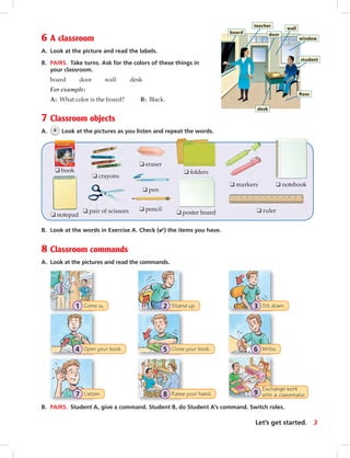 Stand up.2Come in.1
Close your book.5
Sit down.3
Open your book.4 Write.6
Exchange work
with a classmate.9Raise your hand.8Listen.7
8 Classroom commands
A. Look at the pictures and read the commands.
6 A classroom
A. Look at the picture and read the labels.
B. PAIRS. Take turns. Ask for the colors of these things in
your classroom.
board door wall desk
For example:
A: What color is the board? B: Black.
7 Classroom objects
A. 6 Look at the pictures as you listen and repeat the words.
B. Look at the words in Exercise A. Check (✔) the items you have.
B. PAIRS. Student A, give a command. Student B, do Student A’s command. Switch roles.
❑ book
❑ eraser
❑ markers
❑ notepad
❑ pen
❑ poster board
❑ crayons
❑ folders
❑ notebook
❑ pair of scissors ❑ pencil ❑ ruler
3Let’s get started.
board
teacher
door
wall
window
student
ﬂoor
desk
vi-5_SB1A_LGS_14106.indd 3 1/17/07 5:11:58 PM5:52 AM
 