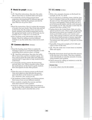 T4
TEACHER’SNOTES
9 Words for people (10 min.)
A.
• 7 Read the instructions, then play the audio
one or more times as students listen and repeat.
• To extend the activity, bring pictures from
magazines showing people of different ages and
both genders. Hold up the pictures and ask the
class What does the picture show?
B.
• Read the instructions. Elicit or explain the meaning
of member from your family. Then write baby and boy
on the board. Say the names of two of your own
family members and model writing them next to
the appropriate family word on the board; say, for
example, Juan is a baby. He is six months old.
• Have students work individually to ﬁll in the
blanks. Check by calling on several different
students to say the names they wrote next to each
word.
10 Common adjectives (10 min.)
A.
• Read the heading aloud. Elicit or explain the
meaning of adjective (a word that describes or tells
something about a person, place, or thing).
• 8 Read the instructions, then play the audio
one or more times and have students repeat. You
may want to pause the audio after each adjective
and elicit the L1 equivalent to help students better
understand.
• To extend the activity, point to the ﬁrst picture
and ask What’s this? Elicit a beautiful woman. Write
the model phrase on the board to guide students.
Elicit descriptions for the other pictures.
B.
• Write the name of a famous person on the board.
Then elicit adjectives that describe this person
and write them on the board; for example, Brad
Pitt—handsome, short, young (or old).
• Tell students to think of their own famous person.
Elicit names from several different students.
• Have students complete the exercise and then
share their answers with a partner.
• Check by calling on several different students to
say the name of the celebrity they chose and which
adjectives they used to describe him or her.
11 U.S. money (5 min.)
A.
• Write a few amounts of money on the board; for
example, $23.49, 75¢, $8.00.
• Go over the list of vocabulary items with the class.
Use L1 if helpful. Point out the symbols for dollars
($) and cents (¢). Tell students that these symbols
are never used together. Point out that you use a
period between the dollars and the cents amounts,
for example, $23.49. The cent sign is used only for
amounts less than a dollar (75¢).
• Explain that in the United States, there are a few
special words for coins. These words are generally
not used to give prices; for example, $5.05 is ﬁve-
oh-ﬁve or ﬁve dollars and ﬁve cents, not ﬁve and a
nickel. These special words for coins are often used
to talk about small amounts of money, especially
in conversations about coin-operated machines:
The parking meter takes quarters. I only have two dimes
and a nickel.
• If possible, bring real examples of U.S. bills and
coins to show to the class.
• 9 Play the audio one or more times as students
listen and repeat.
B.
• Read the instructions aloud and elicit the answers
to the ﬁrst one or two items. Then have students
work individually to write the amounts of money
using numbers and symbols.
• Check answers by calling on students to write the
answers on the board.
Answer key
1. 5¢ 2. 25¢ 3. 50¢ 4. 10¢ 5 $1.00 6. $20.00
Postcards_splitA_TE1_FM.indd T4 2/26/07 11:55:52 AM2:04 PM
 