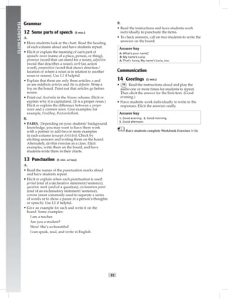 vi-5_S
T5
TEACHER’SNOTES
Grammar
12 Some parts of speech (5 min.)
A.
• Have students look at the chart. Read the heading
of each column aloud and have students repeat.
• Elicit or explain the meaning of each part of
speech: noun (name of a place, person, or thing),
pronoun (word that can stand for a noun), adjective
(word that describes a noun), verb (an action
word), preposition (word that shows direction/
location or where a noun is in relation to another
noun or nouns). Use L1 if helpful.
• Explain that there are only three articles: a and
an are indeﬁnite articles and the is deﬁnite. Write a
boy on the board. Point out that articles go before
nouns.
• Point out Australia in the Nouns column. Elicit or
explain why it is capitalized. (It is a proper noun.)
Elicit or explain the difference between a proper
noun and a common noun. Give examples; for
example, Fred/boy, Postcards/book.
B.
• PAIRS. Depending on your students’ background
knowledge, you may want to have them work
with a partner to add two or more examples
in each column (except Articles). Check by
eliciting answers and writing them on the board.
Alternately, do this exercise as a class. Elicit
examples, write them on the board, and have
students write them in their charts.
13 Punctuation (5 min. or less)
A.
• Read the names of the punctuation marks aloud
and have students repeat.
• Elicit or explain when each punctuation is used:
period (end of a declarative statement/sentence),
question mark (end of a question), exclamation point
(end of an exclamatory statement/sentence),
comma (most commonly used to separate a series
of words or to show a pause in a person’s thoughts
or speech). Use L1 if helpful.
• Give an example for each and write it on the
board. Some examples:
I am a teacher.
Are you a student?
Wow! She’s so beautiful!
I can speak, read, and write in English.
B.
• Read the instructions and have students work
individually to punctuate the items.
• To check answers, call on two students to write the
answers on the board.
Answer key
A: What’s your name?
B: My name’s Lucia.
A: That’s funny. My name’s Lucia, too.
Communication
14 Greetings (5 min.)
• 10 Read the instructions aloud and play the
audio one or more times for students to repeat.
Then elicit the answer for the ﬁrst item. (Good
evening.)
• Have students work individually to write in the
responses. Elicit the answers orally.
Answer key
1. Good evening. 2. Good morning.
3. Good afernoon.
Have students complete Workbook Exercises 1–14.
Postcards_splitA_TE1_FM.indd T5 2/26/07 11:55:54 AM
 