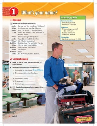 Postca
1 Dialogue
11 Cover the dialogue and listen.
Andy: Excuse me. Are you Brian Williams?
Brian: Yes, I am. Are you the Gibsons?
Andy: Yup. I’m Andy . . . Andy Gibson.
Liza: Hello. My name’s Liza. Welcome to
Miami, Brian.
Brian: Thanks! It’s great to be here.
Andy: And this is my little brother.
Brian: Hi. What’s your name?
Robbie: Robbie. And I’m not little. I’m six.
Brian: Nice to meet you, Robbie.
Robbie: How old are you, Brian?
Brian: I’m ﬁfteen.
Robbie: Fifty!
Andy: No. Not ﬁfty, Robbie. Fifteen.
2 Comprehension
A. Look at the picture. Write the name of
each person.
B. Write the information in the blanks.
1. The name of the visitor Brian Williams
2. The names of the two brothers
,
3. The sister’s name
4. Brian’s age
5. Robbie’s age
C. 12 Read along as you listen again. Check
your answers.
Learning goals
Communication
Introduce yourself
Ask about favorites
Grammar
The simple present of
be: am/is/are
Subject pronouns
Questions with be
Vocabulary
Cardinal numbers: 21–100
Brian Williams
6 Unit 1
006-013_SB1A_U01_14106.indd 6 1/17/07 5:22:48 PM
 