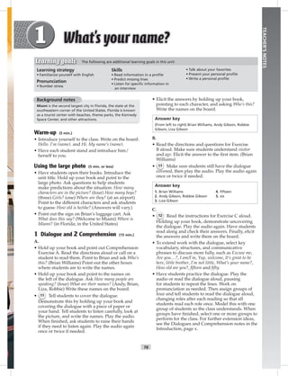 T6
TEACHER’SNOTES
• Elicit the answers by holding up your book,
pointing to each character, and asking Who’s this?
Write the names on the board.
Answer key
(From left to right) Brian Williams, Andy Gibson, Robbie
Gibson, Liza Gibson
B.
• Read the directions and questions for Exercise
B aloud. Make sure students understand visitor
and age. Elicit the answer to the ﬁrst item. (Brian
Williams)
• 11 Make sure students still have the dialogue
covered, then play the audio. Play the audio again
once or twice if needed.
Answer key
1. Brian Williams 4. ﬁfteen
2. Andy Gibson, Robbie Gibson 5. six
3. Liza Gibson
C.
• 12 Read the instructions for Exercise C aloud.
Holding up your book, demonstrate uncovering
the dialogue. Play the audio again. Have students
read along and check their answers. Finally, elicit
the answers and write them on the board.
• To extend work with the dialogue, select key
vocabulary, structures, and communicative
phrases to discuss more fully, such as Excuse me,
Are you…?, I am/I’m, Yup, welcome, It’s great to be
here, little brother, I’m not little, What’s your name?,
How old are you?, ﬁfteen and ﬁfty.
• Have students practice the dialogue. Play the
audio or read the dialogue aloud, pausing
for students to repeat the lines. Work on
pronunciation as needed. Then assign groups of
four and tell students to read the dialogue aloud,
changing roles after each reading so that all
students read each role once. Model this with one
group of students so the class understands. When
groups have ﬁnished, select one or more groups to
perform for the class. For further extension ideas,
see the Dialogues and Comprehension notes in the
Introduction, page x.
Background notes
Miami is the second largest city in Florida, the state at the
southeastern corner of the United States. Florida is known
as a tourist center with beaches, theme parks, the Kennedy
Space Center, and other attractions.
Warm-up (5 min.)
• Introduce yourself to the class. Write on the board:
Hello. I’m (name). and Hi. My name’s (name).
• Have each student stand and introduce him/
herself to you.
Using the large photo (5 min. or less)
• Have students open their books. Introduce the
unit title. Hold up your book and point to the
large photo. Ask questions to help students
make predictions about the situation: How many
characters are in the picture? (four) How many boys?
(three) Girls? (one) Where are they? (at an airport)
Point to the different characters and ask students
to guess: How old is he/she? (Answers will vary.)
• Point out the sign on Brian’s luggage cart. Ask
What does this say? (Welcome to Miami) Where is
Miami? (in Florida; in the United States)
1 Dialogue and 2 Comprehension (15 min.)
A.
• Hold up your book and point out Comprehension
Exercise A. Read the directions aloud or call on a
student to read them. Point to Brian and ask Who’s
this? (Brian Williams) Point out the other boxes
where students are to write the names.
• Hold up your book and point to the names on
the left of the dialogue. Ask How many people are
speaking? (four) What are their names? (Andy, Brian,
Liza, Robbie) Write these names on the board.
• 11 Tell students to cover the dialogue.
Demonstrate this by holding up your book and
covering the dialogue with a piece of paper or
your hand. Tell students to listen carefully, look at
the picture, and write the names. Play the audio.
When ﬁnished, ask students to raise their hands
if they need to listen again. Play the audio again
once or twice if needed.
Learning strategy
• Familiarize yourself with English
Pronunciation
• Number stress
Skills
• Read information in a proﬁle
• Predict missing lines
• Listen for speciﬁc information in
an interview
• Talk about your favorites
• Present your personal proﬁle
• Write a personal proﬁle
Learning goals The following are additional learning goals in this unit:
Postcards_splitA_TE1_U01.indd T6 2/26/07 11:56:23 AM2:48 PM
 