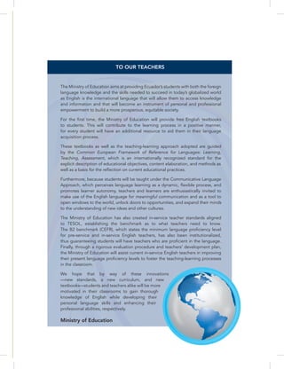 Postcards
TO OUR TEACHERS
The Ministry of Education aims at providing Ecuador’s students with both the foreign
language knowledge and the skills needed to succeed in today’s globalized world
as English is the international language that will allow them to access knowledge
and information and that will become an instrument of personal and professional
empowerment to build a more prosperous, equitable society.
For the first time, the Ministry of Education will provide free English textbooks
to students. This will contribute to the learning process in a positive manner,
for every student will have an additional resource to aid them in their language
acquisition process.
These textbooks as well as the teaching-learning approach adopted are guided
by the Common European Framework of Reference for Languages: Learning,
Teaching, Assessment, which is an internationally recognized standard for the
explicit description of educational objectives, content elaboration, and methods as
well as a basis for the reflection on current educational practices.
Furthermore, because students will be taught under the Communicative Language
Approach, which perceives language learning as a dynamic, flexible process, and
promotes learner autonomy, teachers and learners are enthusiastically invited to
make use of the English language for meaningful communication and as a tool to
open windows to the world, unlock doors to opportunities, and expand their minds
to the understanding of new ideas and other cultures.
The Ministry of Education has also created in-service teacher standards aligned
to TESOL, establishing the benchmark as to what teachers need to know.
The B2 benchmark (CEFR), which states the minimum language proficiency level
for pre-service and in-service English teachers, has also been institutionalized,
thus guaranteeing students will have teachers who are proficient in the language.
Finally, through a rigorous evaluation procedure and teachers’ development plan,
the Ministry of Education will assist current in-service English teachers in improving
their present language proficiency levels to foster the teaching-learning processes
in the classroom.
We hope that by way of these innovations
—new standards, a new curriculum, and new
textbooks—students and teachers alike will be more
motivated in their classrooms to gain thorough
knowledge of English while developing their
personal language skills and enhancing their
professional abilities, respectively.
Ministry of Education
 