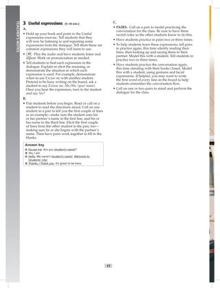 006-01
T7
TEACHER’SNOTES
3 Useful expressions (5–10 min.)
A.
• Hold up your book and point to the Useful
expressions exercise. Tell students that they
will now be listening to and repeating some
expressions from the dialogue. Tell them these are
common expressions they will learn to use.
• 13 Play the audio and have students listen and
repeat. Work on pronunciation as needed.
• Tell students to ﬁnd each expression in the
dialogue. Explain or elicit the meaning, or
demonstrate the situation in which each
expression is used. For example, demonstrate
when to use Excuse me with another student.
Pretend to be busy writing on the board; ask a
student to say Excuse me, Mr./Ms. (your name).
Once you hear the expression, turn to the student
and say Yes?
B.
• Pair students before you begin. Read or call on a
student to read the directions aloud. Call on one
student in a pair to tell you the ﬁrst couple of lines
as an example—make sure the student uses his
or her partner’s name in the ﬁrst line, and his or
her name in the third line. Elicit the ﬁrst couple
of lines from the other student in the pair, too—
making sure he or she begins with the partner’s
name. Then have pairs work together to ﬁll in the
blanks.
Answer key
A: Excuse me. Are you [student’s name]?
B: Yes, I am.
A: Hello. My name’s [student’s name]. Welcome to
[students’ city].
B: Thanks. / Thank you. It’s great to be here.
C.
• PAIRS. Call on a pair to model practicing the
conversation for the class. Be sure to have them
switch roles so the other students know to do this.
• Have students practice in pairs two or three times.
• To help students learn these expressions, tell pairs
to practice again, this time silently reading their
lines, then looking up and saying them to their
partner. Model this with a student. Tell students to
practice two or three times.
• Have students practice the conversation again,
this time standing with their books closed. Model
this with a student, using gestures and facial
expressions. If helpful, you may want to write
the ﬁrst word of every line on the board to help
students remember the conversation ﬂow.
• Call on one or two pairs to stand and perform the
dialogue for the class.
Postcards_splitA_TE1_U01.indd T7 2/26/07 11:56:26 AM
 