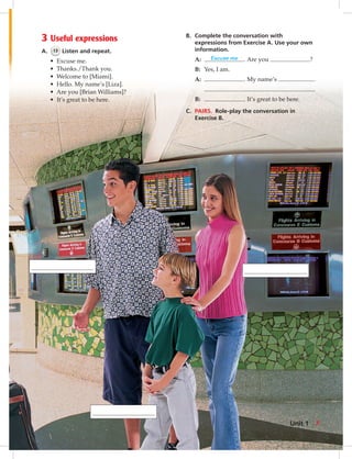 3 Useful expressions
A. 13 Listen and repeat.
• Excuse me.
• Thanks./Thank you.
• Welcome to [Miami].
• Hello. My name’s [Liza].
• Are you [Brian Williams]?
• It’s great to be here.
B. Complete the conversation with
expressions from Exercise A. Use your own
information.
A: Excuse me . Are you ?
B: Yes, I am.
A: . My name’s .
.
B: . It’s great to be here.
C. PAIRS. Role-play the conversation in
Exercise B.
Unit 1 7
006-013_SB1A_U01_14106.indd 7 1/17/07 5:22:59 PM6:26 AM
 