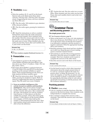 T8
TEACHER’SNOTES
4 Vocabulary (5 min.)
A.
• Write the numbers 20, 21, and 22 on the board.
Next to each, write them out to show stress:
TWENty, TWENty-ONE, TWENty-TWO. Say them
aloud, exaggerating the stress, and have students
say them after you.
• 14 Play the audio. Tell students to pay attention
to the stressed syllables.
• 14 Play the audio again, pausing for students to
repeat.
B.
• 15 Read the instructions or call on a student
to read them aloud. Play the audio and pause
after the second number. Have students circle
the number. Elicit the answer and write it on the
board with a circle around it. Then play the rest of
the audio once or twice. When ﬁnished, play the
audio one last time. Pause after each number, elicit
it, and write it on the board.
Answer key
13, 56, 7, 15, 30, 8, 60
Have students complete Workbook Exercises 1–4.
5 Pronunciation (15 min.)
A.
• Ask students to go back to the dialogue lines
where Robbie and Brian talk about Brian’s age:
How old are you, Brian? / I’m ﬁfteen. / Fifty! / No. Not
ﬁfty, Robbie. Fifteen.
• Elicit ideas about Robbie’s confusion between
15 and 50. Write FIFty and ﬁfTEEN on the board,
pointing out the stressed syllables in capital
letters. Point out that listening for the stress can
help students tell these numbers apart.
• 16 Read the instructions aloud. Then play the
audio, pausing for students to repeat. Work on
stress by exaggerating the stress for students to
repeat. Play the audio once more if helpful.
• Focus on multiple intelligences: this
activity focuses on auditory and kinesthetic
intelligences. Take out two pieces of paper.
Write a large number 1 on one piece and a large
number 2 on the other piece. Have students do
the same. Tell students you will say numbers
from Exercise A. If the stress is on the ﬁrst
syllable (for example, SIXty), they hold up the
number 1. If the stress is on the second syllable
(for example, sixTEEN), they hold up the
number 2. Demonstrate this for the class. Then
read numbers aloud until students seem to be
able to hear the difference.
B.
• 17 Explain the task. Play the audio two or more
times. When ﬁnished, play the audio one last time.
Pause after each number, elicit it, and write it on
the board.
Answer key
1. 13 2. 40 3. 50 4. 16 5. 17 6. 80
Grammar Focus
and Discovering grammar (5–10 min.)
The simple present of be
☞See Grammar reference, page 98.
• Write on the board I am 11 years old. Ask students if
this is true about you. (No!) Write I am not 11 years
old on the board. Point out that the ﬁrst sentence
is an afﬁrmative statement, and the second is a
negative statement. Write the appropriate heading
above each sentence.
• Read the grammar chart aloud and have students
say it after you. Keep the pace of your reading
quick to maintain student interest.
• Tell students to read the Discovering grammar
directions. Elicit the answer to number 1 as an
example. Then have students work in pairs to
complete the answers to the other items.
• Elicit the answers and write them on the board.
Answer key
1. am, is, are 2. am 3. is 4. are
• Use the board to teach or elicit other important
information about the simple present tense of
be, such as: a pronoun replaces the name of a
person, place, or thing; the pronouns I, he, she,
and it are singular, we and they are plural, and you
can be singular or plural; a contraction is made
by replacing the ﬁrst letter of the be verb with an
apostrophe and joining it with the pronoun. (See
the Grammar reference.)
Practicing grammar
6 Practice (5 min. or less)
• Call on a student to read the directions. Elicit the
answers to the ﬁrst two items. Have students work
independently to complete the exercise.
• Have students compare their answers with a
classmate. Then elicit the answers and write them
on the board.
Answer key
1. I’m 2. You’re 3. She’s 4. He’s 5. It’s 6. They’re 7. We’re
Postcards_splitA_TE1_U01.indd T8 2/26/07 11:56:26 AM3:02 PM
 