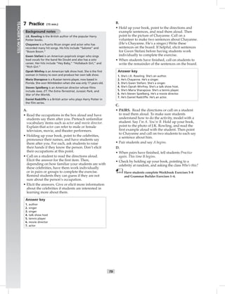 006-01
T9
TEACHER’SNOTES
7 Practice (15 min.)
Background notes
J.K. Rowling is the British author of the popular Harry
Potter books.
Chayanne is a Puerto Rican singer and actor who has
recorded many hit songs. His hits include “Salome” and
“Boom Boom.”
Gwen Stefani is an American pop/rock singer who sings
lead vocals for the band No Doubt and also has a solo
career. Her hits include “Hey Baby,” “Hollaback Girl,” and
“Rich Girl.”
Oprah Winfrey is an American talk show host. She is the ﬁrst
woman in history to own and produce her own talk show.
Maria Sharapova is a Russian tennis player, now based in
Florida. She won Wimbledon when she was only 17 years old.
Steven Spielberg is an American director whose ﬁlms
include Jaws, ET: The Extra-Terrestrial, Jurassic Park, and
War of the Worlds.
Daniel Radcliffe is a British actor who plays Harry Potter in
the ﬁlm series.
A.
• Read the occupations in the box aloud and have
students say them after you. Preteach unfamiliar
vocabulary items such as actor and movie director.
Explain that actor can refer to male or female
television, movie, and theater performers.
• Holding up your book, point to the celebrities,
pronounce their names, and have students say
them after you. For each, ask students to raise
their hands if they know the person. Don’t elicit
their occupations at this point.
• Call on a student to read the directions aloud.
Elicit the answer for the ﬁrst item. Then,
depending on how familiar your students are with
these celebrities, have them work individually
or in pairs or groups to complete the exercise.
Remind students they can guess if they are not
sure about the person’s occupation.
• Elicit the answers. Give or elicit more information
about the celebrities if students are interested in
learning more about them.
Answer key
1. author
2. singer
3. singer
4. talk show host
5. tennis player
6. movie director
7. actor
B.
• Hold up your book, point to the directions and
example sentences, and read them aloud. Then
point to the picture of Chayanne. Call on a
volunteer to make two sentences about Chayanne.
(He’s Chayanne. He’s a singer.) Write these
sentences on the board. If helpful, elicit sentences
for Gwen Stefani before having students work
individually to complete the exercise.
• When students have ﬁnished, call on students to
write the remainder of the sentences on the board.
Answer key
1. She’s J.K. Rowling. She’s an author.
2. He’s Chayanne. He’s a singer.
3. She’s Gwen Stefani. She’s a singer.
4. She’s Oprah Winfrey. She’s a talk show host.
5. She’s Maria Sharapova. She’s a tennis player.
6. He’s Steven Spielberg. He’s a movie director.
7. He’s Daniel Radcliffe. He’s an actor.
C.
• PAIRS. Read the directions or call on a student
to read them aloud. To make sure students
understand how to do the activity, model with a
student. Say I’m A. You’re B. Hold up your book,
point to the photo of J.K. Rowling, and read the
ﬁrst example aloud with the student. Then point
to Chayanne and call on two students to each say
a sentence about him.
• Pair students and say A begins.
D.
• When pairs have ﬁnished, tell students Practice
again. This time B begins.
• Check by holding up your book, pointing to a
celebrity at random, and asking the class Who’s this?
Have students complete Workbook Exercises 5–8
and Grammar Builder Exercises 1–4.
Postcards_splitA_TE1_U01.indd T9 2/26/07 11:56:30 AM
 
