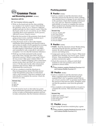 T10
TEACHER’SNOTES
Grammar Focus
and Discovering grammar (10 min.)
Questions with be
☞See Grammar reference, page 98.
• Write on the board and ask the class, pointing
to a student, Is he (student’s name)? (Yes!) Next to
the question, write Yes, he is. Point to a different
student and ask Is he (ﬁrst student’s name)? (No) On
the board, write No, he’s not and No, he isn’t. Write
a heading above each statement: Yes/No question,
Afﬁrmative answer, Negative answer.
• Read the ﬁrst section of the grammar chart aloud,
going across in rows, and have students say it
after you. Keep the pace quick.
• Using the board, teach or elicit other helpful
information about questions and answers with be,
such as how to make a Yes/No question by reversing
the order of the subject and verb; the two ways
to make negative contractions—join the subject
and contracted be verb, or join the be verb and n’t
(exception: I am not). (See the Grammar reference.)
• Hold up your book and point to the second
part of the chart. Ask the class What’s the ﬁrst
information question? (What’s your name?) What’s
the long answer? (My name’s Isabel.) What’s the
short answer? (Isabel.) Pointing at the Contractions
section on the chart, ask What’s the contraction for
name is? Do the same for the other information
questions and answers. Make sure students
understand the word favorite.
• Call on a student to read the directions to
Discovering grammar aloud. Elicit the answer
to the ﬁrst question and write it on the board
with a circle around it. Then have students work
individually to complete the exercise. Check the
answers as a class.
Answer key
1. What
2. How old
3. What’s
• Use the board to teach or elicit other key points
about information questions and contractions, such
as how to make an information question and how
to make contractions. (See the Grammar reference.)
Practicing grammar
8 Practice (5 min.)
• Call on a student to read the directions aloud.
Elicit the answers for the ﬁrst two items, making
sure students know to change I to you and you to I
in the questions. Check that students understand
nice, easy, and cool. Then have students work
individually or in pairs to complete the exercise.
When students have ﬁnished, elicit the answers
and write them on the board.
Answer key
1. Are you 10 years old?
2. Am I your friend?
3. Is our teacher nice?
4. Is English easy?
5. Are our classmates cool?
6. Are you happy?
9 Practice (5 min.)
• PAIRS. Read the directions aloud. Model asking
and answering the ﬁrst few questions with a
student. Be sure to demonstrate giving true
answers and taking turns.
• Assign pairs and say Student A begins. When most
students have ﬁnished, say Practice again. Student
B begins. Time permitting, have students change
partners and practice again.
• Check this exercise by calling on individual
students to ask each question, and on other
students to answer them.
Have students complete Workbook Exercises 9–13
and Grammar Builder Exercises 5–7.
10 Practice (5 min.)
• Call on a student to read the directions aloud.
Write a question mark on the board and ask
students What’s this? (a question mark) What do
you end your question with? (a question mark) Elicit
the answers to the ﬁrst two items. If helpful, point
out that the questions come from the grammar
chart.
• Have students work independently or in pairs to
complete the exercise. Then elicit answers from
them.
Answer key
1. What’s your name?
2. Who’s your favorite singer?
3. How old are you?
4. Are you OK?
11 Practice (10 min.)
• Turn to page 68 and have students play a game.
Have students complete Workbook Exercises 14–16
and Grammar Builder Exercises 8–11.
Postcards_splitA_TE1_U01.indd T10 2/26/07 11:56:31 AM3:39 PM
 