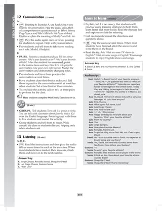 006-01
T11
TEACHER’SNOTES
12 Communication (15 min.)
A.
• 18 Pointing to Exercise A, say Read along as you
listen to the conversation. Play the audio once, then
ask comprehension questions such as Who’s Johnny
Depp? (an actor) Who’s Michelle Wie? (an athlete)
Elicit or explain the meaning of Really? and Me, too.
• 18 Play the audio again once or twice, pausing
for students to repeat. Help with pronunciation.
• Pair students and tell them to take turns reading
each role. Model, if helpful.
B.
• PAIRS. Point to a student and say Tell me a true
answer. Who’s your favorite actor? Who’s your favorite
athlete? After the student has answered, point
to the instructions and say Now let’s role-play the
conversation. Use your own information. Model the
conversation and demonstrate changing roles.
• Pair students and have them practice the
conversation several times.
• Have students close their books and stand. Tell
them to practice the conversation with at least ﬁve
other students. Set a time limit of three minutes.
• To conclude the activity, call on two or three pairs
to perform for the class.
Have students complete Workbook Exercises 18–21.
(5 min.)
• GROUPS. Tell students Teen talk is a group activity.
You can talk with classmates about favorite topics. Go
over the Useful language. Form a group with three
to ﬁve students and model the activity.
• Group students and tell them to begin. Walk
around the class as students discuss, helping only
when students ask.
13 Listening (10 min.)
A. B. C.
• 19 Read the instructions and then play the audio
two or more times for each of the exercises. When
most students have marked their answers, check
them and move on to the next exercise.
Answer key
A. Jorge Campos, Ronaldo (twice), Shaquille O’Neal
B. Luis Diego Chavez, Gustavo Senna
C. “Teen Line”
Learn to learn (10 min.)
• Explain, in L1 if necessary, that students will
practice using learning strategies to help them
learn faster and more easily. Read the strategy line
and explain or elicit the meaning.
• Call on students to read the directions and
questions aloud.
• 20 Play the audio several times. When most
students have ﬁnished, elicit the answers and
write them on the board.
• Read the tip. Ask What are some TV shows in
English? What are some songs in English? Encourage
students to enjoy English shows and songs.
Answer key
1. David 2. Who are your favorite athletes? 3. Ana Cortez
4. Sonia
Audioscript
Host: Hello! I’m David, host of your favorite program,
“Teen Line.” Our question this week is “Who are
your favorite athletes?” Yesterday our reporters
talked to teenagers in the United States. Today
they are talking to teenagers in Latin America.
“Teen Line” reporter Ana Cortez is in Mexico. Go
ahead, Ana.
Ana: Hi, David. I’m here in Mexico City with a very cool
teenager. Hi, Luis. How are you?
Luis: Fine, thanks.
Ana: What’s your full name, Luis?
Luis: Luis Diego Chavez.
Ana: And how old are you?
Luis: 12. Uh, 13 tomorrow.
Ana: Happy birthday! So let’s talk about your
favorites. Who’s your favorite athlete?
Luis: From my country?
Ana: Yup.
Luis: Jorge Campos.
Ana: How about outside Mexico?
Luis: Ronaldo, from Brazil.
Ana: So you’re a big soccer fan! Me, too. Over to you,
David.
David: Let’s turn our mike over to Sonia, our reporter in
Brazil. Sonia, are you there?
Sonia: Yes, David. I’m here with Gustavo Senna from
São Paulo. How old are you, Gustavo?
Gustavo: 14.
Sonia: So who’s your favorite athlete?
Gustavo: Ronaldo. He’s the best soccer player in the world.
Sonia: I think so, too. How about your favorite athlete
outside Brazil?
Gustavo: Shaquille O’Neal.
Sonia: Shaquille O’Neal! That’s interesting!
Postcards_splitA_TE1_U01.indd T11 2/26/07 11:56:31 AM
 