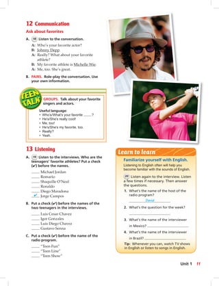 12 Communication
Ask about favorites
A. 18 Listen to the conversation.
A: Who’s your favorite actor?
B: Johnny Depp.
A: Really? What about your favorite
athlete?
B: My favorite athlete is Michelle Wie.
A: Me, too. She’s great.
B. PAIRS. Role-play the conversation. Use
your own information.
13 Listening
A. 19 Listen to the interviews. Who are the
teenagers’ favorite athletes? Put a check
(✔) before the names.
Michael Jordan
Romario
Shaquille O’Neal
Ronaldo
Diego Maradona
✔ Jorge Campos
B. Put a check (✔) before the names of the
two teenagers in the interviews.
Luis Cesar Chavez
Igor Gonzales
Luis Diego Chavez
Gustavo Senna
C. Put a check (✔) before the name of the
radio program.
“Teen Fun”
“Teen Line”
“Teen Show”
Familiarize yourself with English.
Listening to English often will help you
become familiar with the sounds of English.
20 Listen again to the interview. Listen
a few times if necessary. Then answer
the questions.
1. What’s the name of the host of the
radio program?
David
2. What’s the question for the week?
3. What’s the name of the interviewer
in Mexico?
4. What’s the name of the interviewer
in Brazil?
Tip: Whenever you can, watch TV shows
in English or listen to songs in English.
Learn to learn
GROUPS. Talk about your favorite
singers and actors.
Useful language:
• Who’s/What’s your favorite ?
• He’s/She’s really cool!
• Me, too!
• He’s/She’s my favorite, too.
• Really?
• Yeah.
11Unit 1
006-013_SB1A_U01_14106.indd 11 1/17/07 5:23:40 PM6:31 AM
 