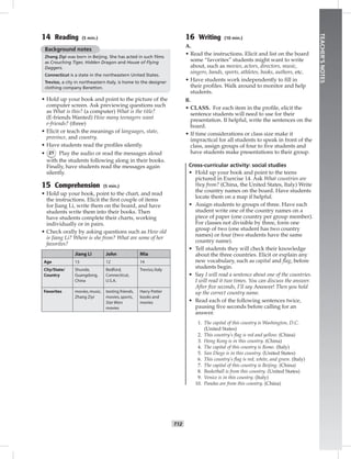 T12
TEACHER’SNOTES
14 Reading (5 min.)
Background notes
Zhang Ziyi was born in Beijing. She has acted in such ﬁlms
as Crouching Tiger, Hidden Dragon and House of Flying
Daggers.
Connecticut is a state in the northeastern United States.
Treviso, a city in northeastern Italy, is home to the designer
clothing company Benetton.
• Hold up your book and point to the picture of the
computer screen. Ask previewing questions such
as What is this? (a computer) What is the title?
(E-friends Wanted) How many teenagers want
e-friends? (three)
• Elicit or teach the meanings of languages, state,
province, and country.
• Have students read the proﬁles silently.
• 21 Play the audio or read the messages aloud
with the students following along in their books.
Finally, have students read the messages again
silently.
15 Comprehension (5 min.)
• Hold up your book, point to the chart, and read
the instructions. Elicit the ﬁrst couple of items
for Jiang Li, write them on the board, and have
students write them into their books. Then
have students complete their charts, working
individually or in pairs.
• Check orally by asking questions such as How old
is Jiang Li? Where is she from? What are some of her
favorites?
Jiang Li John Mia
Age 13 12 14
City/State/
Country
Shunde,
Guangdong,
China
Bedford,
Connecticut,
U.S.A.
Treviso,Italy
Favorites movies,music,
Zhang Ziyi
texting friends,
movies,sports,
Star Wars
movies
Harry Potter
books and
movies
16 Writing (10 min.)
A.
• Read the instructions. Elicit and list on the board
some “favorites” students might want to write
about, such as movies, actors, directors, music,
singers, bands, sports, athletes, books, authors, etc.
• Have students work independently to ﬁll in
their proﬁles. Walk around to monitor and help
students.
B.
• CLASS. For each item in the proﬁle, elicit the
sentence students will need to use for their
presentation. If helpful, write the sentences on the
board.
• If time considerations or class size make it
impractical for all students to speak in front of the
class, assign groups of four to ﬁve students and
have students make presentations to their group.
Cross-curricular activity: social studies
• Hold up your book and point to the teens
pictured in Exercise 14. Ask What countries are
they from? (China, the United States, Italy) Write
the country names on the board. Have students
locate them on a map if helpful.
• Assign students to groups of three. Have each
student write one of the country names on a
piece of paper (one country per group member).
For classes not divisible by three, form one
group of two (one student has two country
names) or four (two students have the same
country name).
• Tell students they will check their knowledge
about the three countries. Elicit or explain any
new vocabulary, such as capital and ﬂag, before
students begin.
• Say I will read a sentence about one of the countries.
I will read it two times. You can discuss the answer.
After ﬁve seconds, I’ll say Answer! Then you hold
up the correct country name.
• Read each of the following sentences twice,
pausing ﬁve seconds before calling for an
answer.
1. The capital of this country is Washington, D.C.
(United States)
2. This country’s flag is red and yellow. (China)
3. Hong Kong is in this country. (China)
4. The capital of this country is Rome. (Italy)
5. San Diego is in this country. (United States)
6. This country’s flag is red, white, and green. (Italy)
7. The capital of this country is Beijing. (China)
8. Basketball is from this country. (United States)
9. Venice is in this country. (Italy)
10. Pandas are from this country. (China)
Postcards_splitA_TE1_U01.indd T12 2/26/07 11:56:34 AM3:53 PM
 