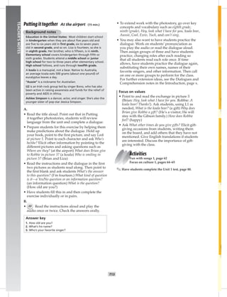 006-01
T13
TEACHER’SNOTES
Putting it together At the airport (15 min.)
Background notes
Education in the United States: Most children start school
in kindergarten when they are about ﬁve years old and
are ﬁve to six years old in ﬁrst grade, six to seven years
old in second grade, and so on. Liza is fourteen, so she is
in eighth grade. Her brother, who is ﬁfteen, is in ninth.
Elementary school covers kindergarten through ﬁfth or
sixth grades. Students attend a middle school or junior
high school for two to three years after elementary school.
High school follows, and runs through twelfth grade.
A koala is a marsupial, not a bear. Native to Australia,
an average koala eats 500 grams (about one pound) of
eucalyptus leaves a day.
“Aussie” is a nickname for Australian.
U2 is an Irish rock group led by singer Bono, who has also
been active in raising awareness and funds for the relief of
poverty and AIDS in Africa.
Ashlee Simpson is a dancer, actor, and singer. She’s also the
younger sister of pop star Jessica Simpson.
A.
• Read the title aloud. Point out that in Putting
it together photostories, students will review
language from the unit and complete a dialogue.
• Prepare students for this exercise by helping them
make predictions about the dialogue. Hold up
your book, point to the ﬁrst picture, and say Look
at picture 1. Point to each character and ask Who’s
he/she? Elicit other information by pointing to the
different pictures and asking questions such as
Where are they? (at the airport) What does Brian give
to Robbie in picture 3? (a koala) Who is smiling in
picture 5? (Brian and Liza)
• Read the instructions and the dialogue in the ﬁrst
two pictures as students read along. Then point to
the ﬁrst blank and ask students What’s the answer
to this question? (I’m fourteen.) What kind of question
is it—a Yes/No question or an information question?
(an information question) What is the question?
(How old are you?)
• Have students ﬁll this in and then complete the
exercise individually or in pairs.
B.
• 22 Read the instructions aloud and play the
audio once or twice. Check the answers orally.
Answer key
1. How old are you?
2. What’s his name?
3. Who’s your favorite singer?
• To extend work with the photostory, go over key
concepts and vocabulary such as eighth grade,
ninth (grade), Hey, look what I have for you, koala bear,
Aussie, Cool, Eww, Yuck, and can’t sing.
• You may also want to have students practice the
dialogue. Work on students’ pronunciation as
you play the audio or read the dialogue aloud.
Then assign groups of three and have students
practice, changing roles after each reading so
that all students read each role once. If time
allows, have students practice the dialogue again,
substituting their own names, names of their
favorite singers, and other information. Then call
on one or more groups to perform for the class.
For further extension ideas, see the Dialogues and
Comprehension notes in the Introduction, page x.
Focus on values
• Point to and read the exchange in picture 3
(Brian: Hey, look what I have for you. Robbie: A
koala bear! Thanks!). Ask students, using L1 as
needed, What is the koala bear? (a gift) Why does
Brian give Robbie a gift? (He’s a visitor; He will
stay with the Gibson family.) How does Robbie
feel? (happy)
• Ask What other times do you give gifts? Elicit gift-
giving occasions from students, writing them
on the board, and add others that they have not
mentioned. Give English translations if students
are interested. Discuss the importance of gift-
giving with the class.
Activities
Fun with songs 1, page 62
Focus on culture 1, pages 64–65
✎ Have students complete the Unit 1 test, page 80.
Postcards_splitA_TE1_U01.indd T13 2/26/07 11:56:35 AM
 