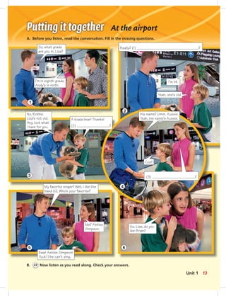 1
So, what grade
are you in, Liza?
I’m in eighth grade.
Andy’s in ninth.
A. Before you listen, read the conversation. Fill in the missing questions.
At the airport
3
No, Robbie.
Liza’s not old.
Hey, look what
I have for you.
5
My favorite singer? Well, I like the
band U2. Who’s your favorite?
Eww! Ashlee Simpson!
Yuck! She can’t sing.
Me? Ashlee
Simpson.
2
4
6
Really? (1) ?
I’m 14.
Yeah, she’s old.
His name? Umm. Aussie.
Yeah, his name’s Aussie.
Cool!
So, Liza, do you
like Brian?
B. 22 Now listen as you read along. Check your answers.
A koala bear! Thanks!
(2) ?
(3) ?
13Unit 1
006-013_SB1A_U01_14106.indd 13 1/17/07 5:23:56 PM6:35 AM
 