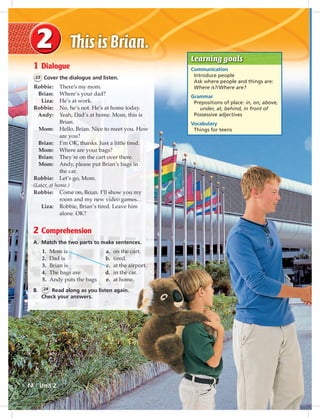 Postca
Learning goals
Communication
Introduce people
Ask where people and things are:
Where is?/Where are?
Grammar
Prepositions of place: in, on, above,
under, at, behind, in front of
Possessive adjectives
Vocabulary
Things for teens
1 Dialogue
23 Cover the dialogue and listen.
Robbie: There’s my mom.
Brian: Where’s your dad?
Liza: He’s at work.
Robbie: No, he’s not. He’s at home today.
Andy: Yeah, Dad’s at home. Mom, this is
Brian.
Mom: Hello, Brian. Nice to meet you. How
are you?
Brian: I’m OK, thanks. Just a little tired.
Mom: Where are your bags?
Brian: They’re on the cart over there.
Mom: Andy, please put Brian’s bags in
the car.
Robbie: Let’s go, Mom.
(Later, at home.)
Robbie: Come on, Brian. I’ll show you my
room and my new video games.
Liza: Robbie, Brian’s tired. Leave him
alone. OK?
2 Comprehension
A. Match the two parts to make sentences.
1. Mom is a. on the cart.
2. Dad is b. tired.
3. Brian is c. at the airport.
4. The bags are d. in the car.
5. Andy puts the bags e. at home.
B. 24 Read along as you listen again.
Check your answers.
Unit 214
014-023_SB1A_U02_14106.indd 14 1/17/07 5:28:19 PM
 