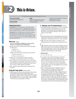 T14
TEACHER’SNOTES
1 Dialogue and 2 Comprehension (15 min.)
• Read the dialogue instructions or call on a student
to read them aloud. Tell students to cover the
dialogue. Demonstrate this by holding up your
book and covering the dialogue with a piece of
paper or your hand.
A.
• Read the directions for Comprehension Exercise A
aloud. Elicit the answer to the ﬁrst item. Teach key
unfamiliar vocabulary such as cart, tired, and bags.
• 23 Play the audio and have students work
independently to complete the matching exercise.
B.
• 24 Read the instructions aloud. Holding up your
book, demonstrate uncovering the dialogue. Play
the audio again once or twice. Have students read
along and check their answers. Finally, elicit the
answers and write them on the board.
Answer key
1. c 2. e 3. b 4. a 5. d
• To extend work with the dialogue, select key
vocabulary, structures, and communicative
phrases to discuss more fully, such as Where’s your
dad?, at work / at home, Mom, this is Brian, How
are you?, I’m OK, thanks, Just a little tired, Where
are your bags?, on the cart / in the car, and come on.
Ask students why Liza tells Robbie to leave Brian
alone. (He’s tired.)
• Have students practice the dialogue. Play the
audio or read the dialogue aloud, pausing
for students to repeat the lines. Work on
pronunciation as needed. Then assign groups of
ﬁve and tell students to read the dialogue aloud,
changing roles after each reading so that all
students read each role once. Model this with one
group of students. When groups have ﬁnished,
select one or more groups to perform for the class.
For further extension ideas, see the Dialogues and
Comprehension notes in the Introduction, page x.
Background notes
Introductions: In formal situations, adults often shake
hands with another adult or a teenager when they ﬁrst
meet. Young people do not usually shake hands with each
other, but they may raise a hand in a kind of half-wave.
Greetings: When meeting someone or greeting someone
they already know, people often ask How are you? A
common answer is I’m ﬁne, thank you or the more casual
Fine, thanks or I’m OK, thanks. In casual situations, when
you are not feeling well, you can answer honestly and say
you feel tired, sick, etc.
Warm-up (5 min.)
Focus on multiple intelligences: this activity
focuses on interpersonal intelligence.
• Review the Unit 1 introductions and write them
on the board.
A: Hello. I’m . . .
B: Hi. My name is . . .
Explain and add these expressions to the board:
A: Nice to meet you.
B: Nice to meet you, too.
• With one or two students, model using the
exchanges on the board and your own names.
• Have students walk around the room and “meet”
one another. Give students a goal such as Talk to at
least ﬁve people or Meet as many people as you can in
three minutes. Walk around to monitor.
• Have students open their books. Introduce the
unit title.
Using the large photo (5 min. or less)
• Holding up your book and pointing to the picture,
ask students to look at the large photo. Ask
questions to help students make predictions about
the dialogue: Where are the characters now? (outside
the airport) Who is the woman? (Mrs. Gibson) What
is Brian doing? (meeting Mrs. Gibson)
Learning strategy
• Work with a learning partner
Pronunciation
• Linking sounds
Skills
• Match paragraphs with pictures
• Listen for speciﬁc information
• Introduce people
• Talk about where people or things are
• Talk about your family
• Write about your family
Learning goals The following are additional learning goals in this unit:
Postcards_splitA_TE1_U02.indd T14 2/26/07 11:57:09 AM8:19 PM
 