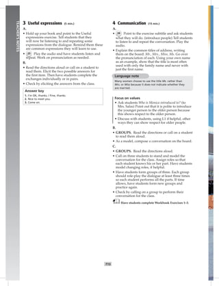 014-02
T15
TEACHER’SNOTES
3 Useful expressions (5 min.)
A.
• Hold up your book and point to the Useful
expressions exercise. Tell students that they
will now be listening to and repeating some
expressions from the dialogue. Remind them these
are common expressions they will learn to use.
• 25 Play the audio and have students listen and
repeat. Work on pronunciation as needed.
B.
• Read the directions aloud or call on a student to
read them. Elicit the two possible answers for
the ﬁrst item. Then have students complete the
exchanges individually or in pairs.
• Check by eliciting the answers from the class.
Answer key
1. I’m OK, thanks. / Fine, thanks.
2. Nice to meet you.
3. Come on.
4 Communication (15 min.)
A.
• 26 Point to the exercise subtitle and ask students
what they will do. (introduce people) Tell students
to listen to and repeat the conversation. Play the
audio.
• Explain the common titles of address, writing
them on the board: Mr., Mrs., Miss, Ms. Go over
the pronunciation of each. Using your own name
as an example, show that the title is most often
used with only the family name and never with
just the ﬁrst name.
Language note
Many women choose to use the title Ms. rather than
Mrs. or Miss because it does not indicate whether they
are married.
Focus on values
• Ask students Who is Monica introduced to? (to
Mrs. Salas) Point out that it is polite to introduce
the younger person to the older person because
this shows respect to the older person.
• Discuss with students, using L1 if helpful, other
ways they can show respect for older people.
B.
• GROUPS. Read the directions or call on a student
to read them aloud.
• As a model, compose a conversation on the board.
C.
• GROUPS. Read the directions aloud.
• Call on three students to stand and model the
conversation for the class. Assign roles so that
each student knows his or her part. Have students
model changing roles, if helpful.
• Have students form groups of three. Each group
should role-play the dialogue at least three times
so each student performs all the parts. If time
allows, have students form new groups and
practice again.
• Check by calling on a group to perform their
conversation for the class.
Have students complete Workbook Exercises 1–3.
Postcards_splitA_TE1_U02.indd T15 2/26/07 11:57:11 AM
 