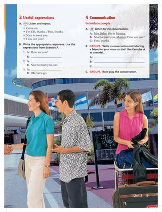 3 Useful expressions
A. 25 Listen and repeat.
• Come on.
• I’m OK, thanks./Fine, thanks.
• Nice to meet you.
• How are you?
B. Write the appropriate responses. Use the
expressions from Exercise A.
1. A: How are you?
B:
2. A:
B: Nice to meet you, too.
3. A:
B: OK. Let’s go.
4 Communication
Introduce people
A. 26 Listen to the conversation.
A: Mrs. Salas, this is Monica.
B: Nice to meet you, Monica. How are you?
C: Fine, thanks.
B. GROUPS. Write a conversation introducing
a friend to your mom or dad. Use Exercise A
as a model.
A:
B:
C:
C. GROUPS. Role-play the conservation.
Unit 2 15
014-023_SB1A_U02_14106.indd 15 1/17/07 5:28:35 PM7:11 AM
 