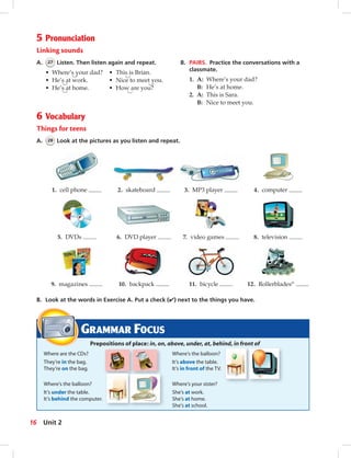 Postca
5 Pronunciation
Linking sounds
A. 27 Listen. Then listen again and repeat.
• Where’s your dad? • This is Brian.
• He’s at work. • Nice to meet you.
• He’s at home. • How are you?
GRAMMAR FOCUS
Prepositions of place: in, on, above, under, at, behind, in front of
Where are the CDs? Where’s the balloon?
They’re in the bag. It’s above the table.
They’re on the bag. It’s in front of the TV.
Where’s the balloon? Where’s your sister?
It’s under the table. She’s at work.
It’s behind the computer. She’s at home.
She’s at school.
B. PAIRS. Practice the conversations with a
classmate.
1. A: Where’s your dad?
B: He’s at home.
2. A: This is Sara.
B: Nice to meet you.
6 Vocabulary
Things for teens
A. 28 Look at the pictures as you listen and repeat.
B. Look at the words in Exercise A. Put a check (✔) next to the things you have.
1. cell phone
9. magazines
5. DVDs
2. skateboard
10. backpack
6. DVD player
3. MP3 player
11. bicycle
7. video games
4. computer
12. Rollerblades®
8. television
16 Unit 2
014-023_SB1A_U02_14106.indd 16 1/17/07 5:28:41 PM
 