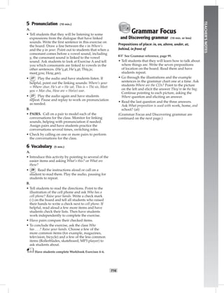 T16
TEACHER’SNOTES
5 Pronunciation (10 min.)
A.
• Tell students that they will be listening to some
expressions from the dialogue that have linked
sounds. Write the ﬁrst sentence in this exercise on
the board. Draw a line between the s in Where’s
and the y in your. Point out to students that when a
consonant comes before a vowel sound, including
y, the consonant sound is linked to the vowel
sound. Ask students to look at Exercise A and tell
you which consonants are linked to vowels in the
other sentences. (He’s at; He’s at; This is;
meet you; How are).
• 27 Play the audio and have students listen. If
helpful, point out the linking sounds: Where’s your
= Where zhur, He’s at = He zat, This is = Thi sis, Meet
you = Mee chu, How are = Ho(w) war.
• 27 Play the audio again and have students
repeat. Pause and replay to work on pronunciation
as needed.
B.
• PAIRS. Call on a pair to model each of the
conversations for the class. Monitor for linking
sounds, helping with pronunciation if needed.
Assign pairs and have students practice the
conversations several times, switching roles.
• Check by calling on one or more pairs to perform
the conversations for the class.
6 Vocabulary (5 min.)
A.
• Introduce this activity by pointing to several of the
easier items and asking What’s this? or What are
these?
• 28 Read the instructions aloud or call on a
student to read them. Play the audio, pausing for
students to repeat.
B.
• Tell students to read the directions. Point to the
illustration of the cell phone and ask Who has a
cell phone? Raise your hands. Write a check mark
(√) on the board and tell all students who raised
their hands to write a check next to cell phone. If
helpful, read aloud a few more items and have
students check their lists. Then have students
work independently to complete the exercise.
• Have pairs compare their checked items.
• To conclude the exercise, ask the class Who
has . . .? Raise your hands. Choose a few of the
more common items (for example, magazines,
television, bicycle) and a few of the less common
items (Rollerblades, skateboard, MP3 player) to
ask students about.
Have students complete Workbook Exercises 4–6.
Grammar Focus
and Discovering grammar (10 min. or less)
Prepositions of place: in, on, above, under, at,
behind, in front of
☞See Grammar reference, page 99.
• Tell students that they will learn how to talk about
where things are. Write the seven prepositions
of location on the board. Read them and have
students repeat.
• Go through the illustrations and the example
sentences in the grammar chart one at a time. Ask
students Where are the CDs? Point to the picture
on the left and elicit the answer They’re in the bag.
Continue pointing to each picture, asking the
Where question and eliciting an answer.
• Read the last question and the three answers.
Ask What preposition is used with work, home, and
school? (at)
(Grammar Focus and Discovering grammar are
continued on the next page.)
Postcards_splitA_TE1_U02.indd T16 2/26/07 11:57:12 AM8:41 PM
 
