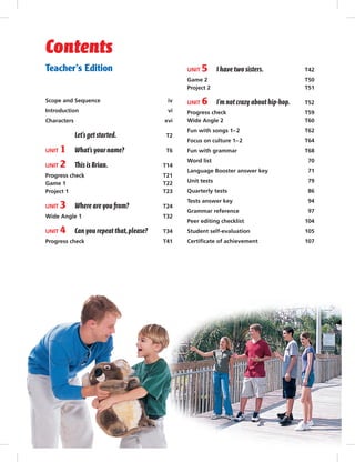 Teacher’s Edition
Scope and Sequence iv
Introduction vi
Characters xvi
Let’s get started. T2
UNIT 1 What’s your name? T6
UNIT 2 This is Brian. T14
Progress check T21
Game 1 T22
Project 1 T23
UNIT 3 Where are you from? T24
Wide Angle 1 T32
UNIT 4 Can you repeat that,please? T34
Progress check T41
UNIT 5 I have two sisters. T42
Game 2 T50
Project 2 T51
UNIT 6 I’m not crazyabout hip-hop. T52
Progress check T59
Wide Angle 2 T60
Fun with songs 1–2 T62
Focus on culture 1–2 T64
Fun with grammar T68
Word list 70
Language Booster answer key 71
Unit tests 79
Quarterly tests 86
Tests answer key 94
Grammar reference 97
Peer editing checklist 104
Student self-evaluation 105
Certiﬁcate of achievement 107
Contents
Postcards_splitA_TE1_FM.indd iii 2/26/07 11:55:25 AM
 