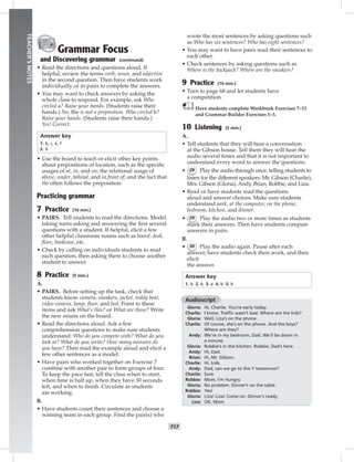 014-02
T17
TEACHER’SNOTES
Grammar Focus
and Discovering grammar (continued)
• Read the directions and questions aloud. If
helpful, review the terms verb, noun, and adjective
in the second question. Then have students work
individually or in pairs to complete the answers.
• You may want to check answers by asking the
whole class to respond. For example, ask Who
circled a? Raise your hands. (Students raise their
hands.) No, the is not a preposition. Who circled b?
Raise your hands. (Students raise their hands.)
Yes! Correct.
Answer key
1. b, c, e, f
2. b
• Use the board to teach or elicit other key points
about prepositions of location, such as the speciﬁc
usages of at, in, and on; the relational usage of
above, under, behind, and in front of; and the fact that
the often follows the preposition.
Practicing grammar
7 Practice (10 min.)
• PAIRS. Tell students to read the directions. Model
taking turns asking and answering the ﬁrst several
questions with a student. If helpful, elicit a few
other helpful classroom nouns such as board, desk,
ﬂoor, bookcase, etc.
• Check by calling on individuals students to read
each question, then asking them to choose another
student to answer.
8 Practice (5 min.)
A.
• PAIRS. Before setting up the task, check that
students know camera, sneakers, jacket, teddy bear,
video camera, lamp, ﬂoor, and bed. Point to these
items and ask What’s this? or What are these? Write
the new nouns on the board.
• Read the directions aloud. Ask a few
comprehension questions to make sure students
understand: Who do you compete with? What do you
look at? What do you write? How many minutes do
you have? Then read the example aloud and elicit a
few other sentences as a model.
• Have pairs who worked together on Exercise 7
combine with another pair to form groups of four.
To keep the pace fast, tell the class when to start,
when time is half up, when they have 30 seconds
left, and when to ﬁnish. Circulate as students
are working.
B.
• Have students count their sentences and choose a
winning team in each group. Find the pair(s) who
wrote the most sentences by asking questions such
as Who has six sentences? Who has eight sentences?
• You may want to have pairs read their sentences to
each other.
• Check sentences by asking questions such as
Where is the backpack? Where are the sneakers?
9 Practice (10 min.)
• Turn to page 68 and let students have
a competition.
Have students complete Workbook Exercises 7–13
and Grammar Builder Exercises 1–3.
10 Listening (5 min.)
A.
• Tell students that they will hear a conversation
at the Gibson house. Tell them they will hear the
audio several times and that it is not important to
understand every word to answer the questions.
• 29 Play the audio through once, telling students to
listen for the different speakers: Mr. Gibson (Charlie),
Mrs. Gibson (Gloria), Andy, Brian, Robbie, and Liza.
• Read or have students read the questions
aloud and answer choices. Make sure students
understand park, at the computer, on the phone,
bedroom, kitchen, and dinner.
• 29 Play the audio two or more times as students
mark their answers. Then have students compare
answers in pairs.
B.
• 30 Play the audio again. Pause after each
answer, have students check their work, and then
elicit
the answer.
Answer key
1. b 2. b 3. a 4. b 5. b
Audioscript
Gloria: Hi, Charlie. You’re early today.
Charlie: I know. Trafﬁc wasn’t bad. Where are the kids?
Gloria: Well, Liza’s on the phone.
Charlie: Of course, she’s on the phone. And the boys?
Where are they?
Andy: We’re in my bedroom, Dad. We’ll be down in
a minute.
Gloria: Robbie’s in the kitchen. Robbie, Dad’s here.
Andy: Hi, Dad.
Brian: Hi, Mr. Gibson.
Charlie: Hi, kids.
Andy: Dad, can we go to the Y tomorrow?
Charlie: Sure.
Robbie: Mom, I’m hungry.
Gloria: No problem. Dinner’s on the table.
Robbie: Yes!
Gloria: Liza! Liza! Come on. Dinner’s ready.
Liza: OK, Mom.
Postcards_splitA_TE1_U02.indd T17 2/26/07 11:57:15 AM
 