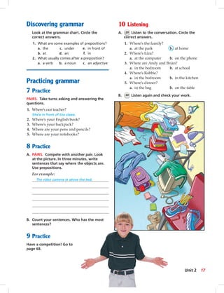 Discovering grammar
Look at the grammar chart. Circle the
correct answers.
1. What are some examples of prepositions?
a. the c. under e. in front of
b. at d. an f. in
2. What usually comes after a preposition?
a. a verb b. a noun c. an adjective
Practicing grammar
7 Practice
PAIRS. Take turns asking and answering the
questions.
1. Where’s our teacher?
She’s in front of the class.
2. Where’s your English book?
3. Where’s your backpack?
4. Where are your pens and pencils?
5. Where are your notebooks?
8 Practice
A. PAIRS. Compete with another pair. Look
at the picture. In three minutes, write
sentences that say where the objects are.
Use prepositions.
For example:
The video camera is above the bed.
B. Count your sentences. Who has the most
sentences?
9 Practice
Have a competition! Go to
page 68.
10 Listening
A. 29 Listen to the conversation. Circle the
correct answers.
1. Where’s the family?
a. at the park b. at home
2. Where’s Liza?
a. at the computer b. on the phone
3. Where are Andy and Brian?
a. in the bedroom b. at school
4. Where’s Robbie?
a. in the bedroom b. in the kitchen
5. Where’s dinner?
a. in the bag b. on the table
B. 30 Listen again and check your work.
17Unit 2
014-023_SB1A_U02_14106.indd 17 1/17/07 5:28:46 PM7:15 AM
 
