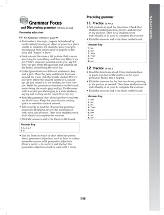 T18
TEACHER’SNOTES
Grammar Focus
and Discovering grammar (10 min. or less)
Possessive adjectives
☞See Grammar reference, page 99.
• To introduce this topic, prepare beforehand by
unobtrusively leaving an object of yours in a place
visible to students; for example, leave your pen
sticking out from under a pile of papers on the
desk and “forget” it there.
• Look around the room a bit to show that you are
searching for something, and then say Where’s my
pen? When someone points it out to you, say Oh,
here’s my pen. Write the question and sentence on
the board, underlining the word my.
• Collect pens from two different students (a boy
and a girl). Place the pens in different locations
around the room. Ask the female student Where’s
your pen? When the student points to it, hold it
up. As you return it to the student, say Here’s her
pen. Write the question and sentence on the board,
underlining the words your and her. Do the same
with a second pen (belonging to a male student),
saying and writing on the board Here’s his pen.
• Read the grammar chart aloud and have students
say it after you. Keep the pace of your reading
quick to maintain student interest.
• Tell students to read the Discovering grammar
directions. If helpful, review the meanings of
verb, noun, and pronoun. Then have students work
individually to complete the answers.
• Elicit the answers and write them on the board.
Answer key
1. b, d, e, f
2. b
• Use the board to teach or elicit other key points
about possessive adjectives, such as how to replace
possessive nouns with possessive adjectives
(Brian’s mother = his mother), and the fact that
possessive adjectives must be used with a noun.
Practicing grammar
11 Practice (5 min.)
• Tell students to read the directions. Check that
students understand love, parents, and hairstyle
in the exercise. Then have students work
individually or in pairs to complete the exercise.
• Elicit the answers and write them on the board.
Answer key
1. My
2. our
3. Your
4. Their
5. His
6. her
12 Practice (5 min.)
• Read the directions aloud. Have students draw
or paste a picture of themselves in the space
provided. Model this if helpful.
• Elicit the answers for the ﬁrst two items, pointing
to the picture as needed. Then have students work
individually or in pairs to complete the exercise.
• Elicit the answers and write them on the board.
Answer key
1. Her
2. His
3. His
4. Their
5. Her
6. Her
7. My
8. My
Postcards_splitA_TE1_U02.indd T18 2/26/07 11:57:17 AM8:50 PM
 