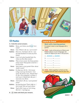 13 Practice
A. Circle the correct answers.
Robbie: Brian, can I show you (1. my / her)
room?
Brian: Sure. Where is (2. my / your) room?
Robbie: Here it is. And here’s (3. his / my)
favorite baseball. It’s from my best
friend.
Brian: Cool. Let’s play baseball later. So,
where are the other rooms?
Robbie: This is Liza’s room. See those posters
in her room? That poster is (4. their /
her) favorite.
Brian: Yeah, that’s a nice poster! How about
Andy’s room?
Robbie: It’s that one. (5. His / Her) room
is big. I can’t go into (6. his / her)
room. He always says, “Knock ﬁrst.”
(7. My /His) computer’s in there. I
can’t use it. I think that’s (8. your /
my) room, too, Brian.
Brian: And where’s (9. my / your) parents’
room?
Robbie: See that big door? That’s (10. her /
their) room. We can’t go in there.
Brian: That’s OK. Come on. Let’s bring
(11. their / my) bags up.
B. 31 Listen and check your answers.
Work with a learning partner.
It is easier to learn a new language with a
partner.
A. PAIRS. Look at the picture of Brian and
Robbie above. In your language, list
names of objects you see in the picture.
1. [beisbol] = baseball
2. =
3. =
4. =
5. =
6. =
B. PAIRS. Work together to ﬁnd out the
English word for each word on your list.
Learn to learn
19Unit 2
014-023_SB1A_U02_14106.indd 19 1/17/07 5:29:11 PM7:17 AM
 