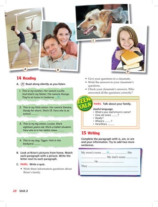 Postca
14 Reading
A. 32 Read along silently as you listen.
PAIRS. Talk about your family.
Useful language:
• What’s your dad’s/mom’s name?
• How old is/are ?
• Really?
• Where’s ?
• He’s/She’s .
A
15 Writing
Complete the paragraph with is, am, or are
and your information. Try to add two more
sentences.
My mom’s name is . She
. My dad’s name
. He .
They
.
B. Look at Brian’s pictures from home. Match
each paragraph with a picture. Write the
letter next to each paragraph.
C. PAIRS. Write a quiz.
• Write three information questions about
Brian’s family.
1. This is my mother. Her name’s Lucille.
And that’s my father. His name’s George.
They’re at home in Canberra. B
2. This is my little sister. Her name’s Sandra,
Sandy for short. She’s 13. Here she is at
school.
3. This is my big sister, Louise. She’s
eighteen years old. She’s a ballet student.
Here she is in her ballet class.
4. This is my dog, Tigger. He’s in the
backyard.
• Give your questions to a classmate.
• Write the answers to your classmate’s
questions.
• Check your classmate’s answers. Who
answered all the questions correctly?
B
C
D
20 Unit 2
 