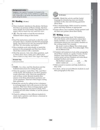 T20
TEACHER’SNOTES
Background notes
Canberra is the capital of Australia. It is located in the
southeastern part of the country. Canberra is a garden city,
with a large lake in the center and many kinds of trees and
plants along the streets.
14 Reading (15 min.)
A.
• Direct students’ attention to the photos. Tell them
that these are pictures of Brian’s family. Ask how
many people are in his family. Since Brian has two
sisters, elicit or teach big sister and little sister.
• 32 Play the audio or read the text aloud as
students follow along in their books.
B.
• Read the instructions and teach or elicit the word
paragraph. Have a student read the ﬁrst paragraph
aloud. Ask Which picture does this paragraph match?
(B) Why? (It’s his mother and father.)
• Have students work individually to match the
pictures to the paragraphs and then have them
check their answers with a classmate.
• Elicit the answers. Ask a few other questions, such
as Which photo shows a ballet class? Which photo
shows a koala on a dog’s back? Does Tigger look happy?
Answer key
1. B 2. D 3. A 4. C
C.
• PAIRS. As a class, read the directions and the
bulleted instructions for writing the quiz.
• Write the question words What, Who, and Where
on the board. Tell students to use these question
words when they write. Elicit one question for
each of these words. Remind students they
need to write three information questions, not
Yes/No questions. Then have them begin writing
their questions.
• Model the activity by calling on two volunteers
to exchange papers and write answers to the ﬁrst
question. Then have them exchange papers again
and read the question and answer aloud. Have
students tell each other whether or not the answer
is correct.
• Check by calling on a few different students to
stand, read a question, and choose a classmate to
answer the question.
(5–10 min.)
• PAIRS. Model the activity and the Useful
language by introducing your own family
members to the class and eliciting questions
about them.
• Have students begin. Walk around to monitor;
praise and help students as appropriate.
• If time allows, have students change partners and
tell their new partner about their family.
15 Writing (10 min.)
• Read the instructions aloud. Tell students to
ﬁll in the blanks with information about their
family members. As a model, verbally “ﬁll in”
information about your own family members in
the writing model. For example:
My mom’s name is Maria. She is forty-seven.
My dad’s name is Juan. He is forty-eight. They
live in Mexico City.
• If helpful, tell students to look at the paragraphs
about Brian’s family as a guide. If many of your
students come from large families, you may
want to point out how students can write about
multiple brothers and sisters:
My brothers’ names are and . My
sisters’ names are , , and .
• Walk around to monitor and help students as
they write.
• To check, call on several different students to read
their paragraphs to the class.
Postcards_splitA_TE1_U02.indd T20 2/26/07 11:57:18 AM
 