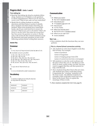 014-02
T21
TEACHER’SNOTES
Progress check Units 1 and 2
Test-taking tip
• Read the Test-taking tip aloud as students follow
along. Explain in L1 if helpful, or ask questions
to check comprehension: What do you do when you
receive a test? What do you make sure you understand?
• Model this by telling students to read the
directions and three items in section A silently.
Have students raise their hands when they are
ﬁnished. When most students have raised their
hands, ask Do you understand how to answer the
questions? What do you write in the blanks? What’s the
answer to the ﬁrst item? How about the second item?
Say Now answer the questions in section A. Do the
same with section B, then remind students to read
the directions and some questions in each of the
following sections before writing their answers.
Answer Key
Grammar
A.
1. I’m 2. You’re 3. They’re 4. He’s 5. She’s 6. We’re 7. It’s
B. (multiple answers possible)
1. Yes, I am. / No, I’m not. I’m 10.
2. Yes, I am. / No, I’m not.
3. Yes, she is. / No, she’s not. / No, she isn’t.
4. Yes, they are. / No, they’re not. / No, they aren’t.
5. Yes, it is. / No, it’s not. / No, it isn’t.
6. Yes, we are. / No, we’re not. / No, we aren’t.
C.
1. my 2. Her 3. Their 4. His 5. our
D.
1. in 2. on 3. behind 4. under 5. above 6. at
Vocabulary
E.
1. twenty 2. eighty-six 3. ninety 4. sixty-two
5. forty-seven 6. thirty-ﬁve
F.
skateboard backpack
cell phone computer
bicycle television
Communication
G.
1. A: What’s your name?
B: My name’s [student’s name].
2. A: How old are you?
B: I’m [student’s age] years old.
3. A: How are you?
B: I’m ﬁne, thanks.
4. A: Who’s your favorite actor?
B: My favorite actor is [student’s choice].
5. A: Where are you right now?
B. I’m [st ’s location].
Now I can . . .
• Have students check the functions they can now
perform.
This is a Home/School connection activity.
• Ask students to write down English words they
find at home. For example:
names of products
names of magazines
names of singing groups from CDs
names of current movies from a newspaper
• Tell students to write the word or phrase and
the place where they saw it. Ask them to write
down as many words as they can find. You may
want to suggest that they ask their parents for
help with this task.
• Have students bring their lists to the next class.
Ask students how many words they found.
Congratulate the “winning” student(s) with
the most words. Ask different students for
examples of the words they found and write
these on the board. Elicit or explain the
meanings of these words.
✎ Have students complete the Unit 2 test, page 81.
Postcards_splitA_TE1_U02.indd T21 2/26/07 11:57:19 AM
 