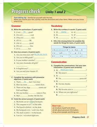 Grammar
A. Write the contractions. (1 point each)
1. (I am) I’m great!
2. (You are) cool.
3. (They are) nice.
4. (He is) OK.
5. (She is) good.
6. (We are) ﬁne.
7. (It is) fun.
B. Give true answers. (2 points each)
1. Are you nine years old? No, I’m not. I’m 10.
2. Are you in ﬁfth grade?
3. Is your mother a teacher?
4. Are your classmates all girls?
5. Is English easy?
6. Are you and your friends 15?
C. Complete the sentences with possessive
adjectives. (1 point each)
1. That’s my dad. I love him.
2. She’s my mom. name’s Kim.
3. These are my dogs. names are
Puff and Magic.
4. He’s my brother. name is Tim.
5. She’s teacher. We like her.
D. Circle the correct answers. (1 point each)
1. My books are (at / in) my backpack.
2. The computer is (on / in) the table.
3. The board is (behind / at) the desk.
4. My backpack is (in / under) my chair.
5. The clock is (above / in) the board.
6. I am (at / on) school right now.
Vocabulary
E. Write the numbers in words. (1 point each)
1. 20 twenty 4. 62
2. 86 5. 47
3. 90 6. 35
F. Fill in the missing letters to complete the
words for things for teens. (1 point each)
Things for teens
s k a t e b o a r d a k p k
c e p h c p t e
b i l e t v s i
Communication
G. Complete the conversations. Use your own
information. (2 points each sentence)
1. A: What’s your name ?
B: My name’s .
2. A: ?
B: I’m years old.
3. A: ?
B: I’m ﬁne, thanks.
4. A: ?
B: My favorite actor is .
5. A: Where are you right now?
B: .
Progress check
Units 1 and 2
Now I can . . .
❏ introduce myself and others.
❏ talk about personal information.
❏ say where people and things are.
Test-taking tip: Familiarize yourself with the test.
When you receive your test, quickly read the directions and a few items. Make sure you know
what to do.
21
014-023_SB1A_U02_14106.indd 21 1/17/07 5:29:19 PM7:19 AM
 
