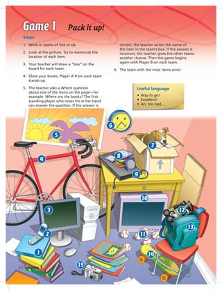Postca
Pack it up!
Steps:
1. Work in teams of ﬁve or six.
2. Look at the picture. Try to memorize the
location of each item.
3. Your teacher will draw a “box” on the
board for each team.
4. Close your books. Player A from each team
stands up.
5. The teacher asks a Where question
about one of the items on the page—for
example: Where are the books? The ﬁrst
standing player who raises his or her hand
can answer the question. If the answer is
Useful language
• Way to go!
• Excellent!
• Ah, too bad…
correct, the teacher writes the name of
the item in the team’s box. If the answer is
incorrect, the teacher gives the other teams
another chance. Then the game begins
again with Player B on each team.
6. The team with the most items wins!
5
4
6
9
7
3
1
2
10
11
12
13
14
15
8
22 Game 1
014-023_SB1A_U02_14106.indd 22 1/17/07 5:29:21 PM
 