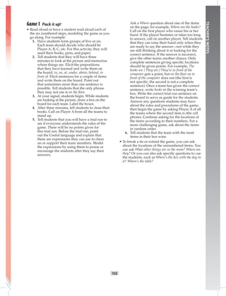 T22
TEACHER’SNOTES
Game 1 Pack it up!
• Read aloud or have a student read aloud each of
the six numbered steps, modeling the game as you
go along. For example:
1. Have students form groups of ﬁve or six.
Each team should decide who should be
Player A, B, C, etc. For this activity, they will
need their books, pens, and paper.
2. Tell students that they will have three
minutes to look at the picture and memorize
where things are. Elicit the prepositions
that they have learned and write them on
the board: in, on, at, under, above, behind, in
front of. Elicit sentences for a couple of items
and write them on the board. Point out
that sometimes more than one sentence is
possible. Tell students that the only phrase
they may not use is on the ﬂoor.
3. At your signal, students begin. While students
are looking at the picture, draw a box on the
board for each team. Label the boxes.
4. After three minutes, tell students to close their
books. Call on Player A from all the teams to
stand up.
5. Tell students that you will have a trial run to
see if everyone understands the rules of the
game. There will be no points given for
this trial run. Before the trial run, point
out the Useful language and explain that
these are expressions they can use to cheer
on or support their team members. Model
the expressions by using them to praise or
encourage the students after they say their
answers.
Ask a Where question about one of the items
on the page; for example, Where are the books?
Call on the ﬁrst player who raises his or her
hand. If the player hesitates or takes too long
to answer, call on another player. Tell students
that they can raise their hand only when they
are ready to say the answer—not while they
are still thinking about it or looking for the
correct sentence. If the answer is incorrect,
give the other teams another chance. Only
complete sentences giving speciﬁc locations
should be given points. For example, The
books are / They are / They’re in front of the
computer gets a point, but on the ﬂoor or in
front of the computer does not (the ﬁrst is
not speciﬁc; the second is not a complete
sentence). Once a team has given the correct
sentence, write books in the winning team’s
box. Write the correct trial run sentence on
the board to serve as guide for the students.
Answer any questions students may have
about the rules and procedures of the game,
then begin the game by asking Player A of all
the teams where the second item is (the cell
phone). Continue asking for the locations of
the items according to their numbers. For a
more challenging game, ask about the items
in random order.
6. Tell students that the team with the most
items in their box wins.
• To break a tie or extend the game, you can ask
about the locations of the unnumbered items. You
can ask What other things are in the room? Where are
they? Or you can also ask speciﬁc questions to cue
the students, such as Where’s the box with the dog in
it? Where’s the table?
Postcards_splitA_TE1_U02.indd T22 2/26/07 11:57:19 AM9:21 PM
 