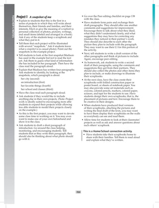 014-02
T23
TEACHER’SNOTES
Project 1 A snapshot of me
• Explain to students that this is the ﬁrst in a
series of projects in which they will write about
themselves, their friends and families, and their
interests. Elicit or give the meaning of scrapbook (a
personal collection of photos, pictures, writings,
and small items labeled and arranged in a book).
Ask if any of the students keep a scrapbook and
what they put in it.
• Tell them that each project will be illustrated
with several “snapshots.” Ask if students know
what a snapshot is (a casual photo). Point out the
snapshots in the example project.
• Tell students to look at the ﬁrst snapshot Madison
has used in the example but not to read the text
yet. Ask them to guess what kind of information
she has included in her paragraph. Then have the
class read the paragraph aloud.
• Explain that Madison has written four paragraphs.
Ask students to identify, by looking at the
snapshots, which paragraph is about:
her city (second)
an introduction (ﬁrst)
her favorite things (fourth)
her school and classes (third)
• Have the class read each paragraph aloud.
• Ask students if they would like to include
anything else in their own projects. (Note: Project
work is ideally suited to encouraging more able
students to expand their projects while allowing
less able students to model their projects closely
on the example.)
• As this is the ﬁrst project, you may want to devote
some class time to working on it. You may even
want to make one of your own beforehand and
show it to the class.
• Ask students to draft a short paragraph of
introduction. Go around the class helping,
monitoring, and encouraging students. Tell
students that as they write their paragraph, they
should also be thinking about what photo should
go with it.
• Go over the Peer editing checklist on page 138
with the class.
• Have students form pairs and exchange their
draft paragraphs. They should offer one another
comments and suggestions for improvement.
Encourage them to talk about what they liked,
what they didn’t understand clearly, and what
suggestions they may have for correcting any
mistakes they noticed in their partner’s work.
They should also describe to each other the
picture they plan to include with the paragraph.
They may want to use their L1 for this portion of
the activity.
• Next, tell students to write a draft version of the
other paragraphs and think of pictures to include.
Again, encourage peer editing.
• As homework, ask students to write a second
draft of their paragraphs, using the comments and
suggestions they got from their partners. They
should also collect the photos and other items they
plan to include, or make drawings to illustrate
their scrapbooks.
• At the next class, have the class create their
scrapbooks with folded construction paper or
poster board, or sheets of notebook paper. You
may also provide some art materials such as
crayons, colored pencils, markers, colored paper,
scissors, and tape for the students to use. Have
students design their own scrapbooks; that is, the
placement of pictures and text. Encourage them to
be creative in their designs.
• When students have produced ﬁnal versions
of their scrapbooks, attaching the pictures and
writing the ﬁnal draft of the texts, you may want
to have them display their scrapbooks on the walls
so everybody can see and read them.
• Allow time for students to look at their classmates’
projects as well as ask and answer questions about
each others’ scrapbook.
This is a Home/School connection activity.
• Have students take their scrapbooks home to
share with their families. Tell them to read aloud
and explain what they’ve written.
Postcards_splitA_TE1_U02.indd T23 2/26/07 11:57:19 AM
 