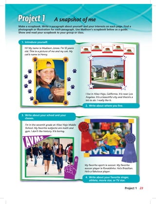 2. Write about where you live.
A snapshot of me
Make a scrapbook. Write a paragraph about yourself and your interests on each page. Find a
photograph or illustration for each paragraph. Use Madison’s scrapbook below as a guide.
Show and read your scrapbook to your group or class.
1. Introduce yourself.
3. Write about your school and your
classes.
4. Write about your favorite singer,
athlete, movie star, or TV star.
Hi! My name is Madison Jones. I’m 12 years
old. This is a picture of me and my cat. My
cat’s name is Henry.
I’m in the seventh grade at Aliso Viejo Middle
School. My favorite subjects are math and
gym. I don’t like history. It’s boring.
I live in Aliso Viejo, California. It’s near Los
Angeles. It’s a beautiful city and there’s a
lot to do. I really like it.
My favorite sport is soccer. My favorite
soccer player is Ronaldinho. He’s Brazilian.
He’s a fabulous player.
23Project 1
014-023_SB1A_U02_14106.indd 23 1/17/07 5:29:30 PM7:19 AM
 