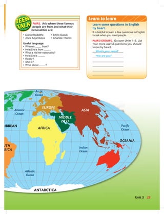 Atlantic
Ocean
Indian
Ocean
Pacific
Ocean
Atlantic
Ocean
Arctic
Ocean
ANTARCTICA
RIBBEAN
UTH
ERICA
AFRICA
OCEANIA
EUROPE
ASIA
AUSTRALIA
MIDDLE
EAST
PAIRS. Ask where these famous
people are from and what their
nationalities are:
• Daniel Radcliffe • Ichiro Suzuki
• Anna Kournikova • Charlize Theron
Useful language:
• Where’s from?
• He’s/She’s from .
• What’s his/her nationality?
• He’s/She’s .
• Really?
• She is?
• What about ?
Learn some questions in English
by heart.
It is helpful to learn a few questions in English
to ask when you meet people.
PAIRS/GROUPS. Go over Units 1–3. List
four more useful questions you should
know by heart.
What’s your name?
How are you?
Learn to learn
25Unit 3
024-033_SB1A_U03_14106.indd 25 1/17/07 5:30:40 PM7:37 AM
 